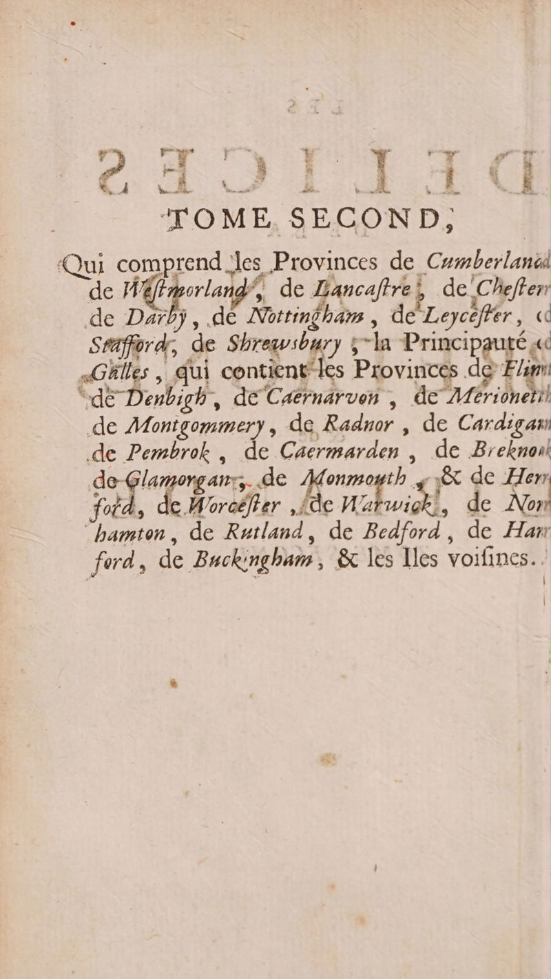 v” 1 FT ) 2 - De TOME SECOND, ‘Qui comprend es Provinces de Cumberlanüd de M porland’, de Lancaftrei de -Chefferr de Darbÿ, .dé Nottingham , de Leycéffer, « Sraffordr, de Shrewvsbury 5la Principauté « Ghlles | qui contient”les Provinces dé Fi “dE Denbigh, deCatrnarven , de /férionetil de Montgommery, de Radnor , de Cardigam de Pembrok, de Cacrmarden | de Breknonk de-Glamorganr,. de Monmouth jt de Hem foi. l, de Woroëlter , {de Mani, de Non! bamton, de Rutland, de Bedford, de Han ford, de Buckingham, &amp; les Iles voifines. . Ê 4 s Fret