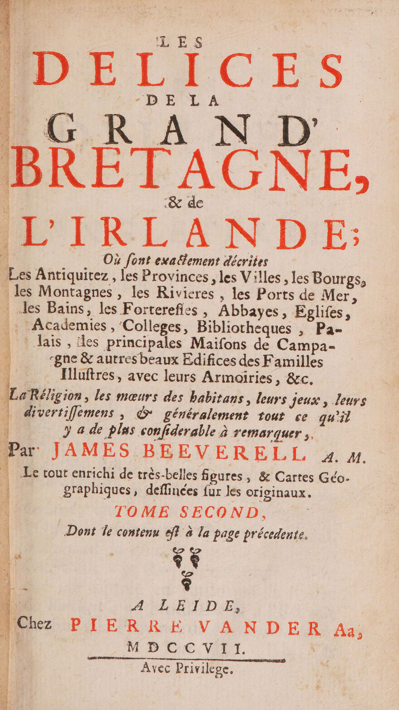 IL'IRLANDE: * Où font exa£fement décrites Les Antiquitez, les Provinces , les Villes , les Bourgs, les Montagnes, les Rivicres , les Ports de Mer, : les Bains, les Forterefies , Abbayes, Eglifes, |: Academies , Colleges, Bibliotheques , Pa- . lais , les principales Maifons de Campa- -gne &amp; aurres beaux Edifices des Familles | Iuftres, avec leurs Armoiries, &amp;c. LaRéligion, les mœurs des babirans, leurs jeux , leurs | divertiffemens, &amp;* généralement tour ce qu'il 4 y 4 de plus confiderable à remarquer ,. Par JAMES BEEVERELL zx. M. | Le tout enrichi de très-belles figures, &amp; Cartes Géo- graphiques, deflinées fur les originaux. : TOME SECOND, 4 Dont le contenu eff à la page précedente. Je $ 1: A‘LETDE, (Chez PIERRE VANDER Aa, Li MDCCVII. Avec Privilege. —