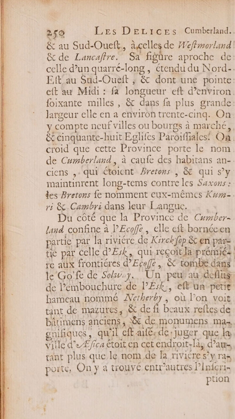 TS » dns 2 07 L | dei x Te VÉR. ù 250 Les DEeLicEes Cumberland.. &amp; au Sud-Oueft,, àxcelles de Weffmorland | &amp; de Lancaftre. Sa fiëüre aproche de: celle d’un quarré-long , étendu du Nord-. Eftau Sad-Oueit ; &amp; dont une pointe: eft au Midi : fa longueur eft d’environ. {oixante milles , &amp; dans fa plus grande: largeur elle en a environ trente-cinq. On y compte neuf villes ou bourgs à marché, &amp; cinquante-huit Eglifes Paroiffalest On. croid que cette Province porte le nom de Cumberland, à caufe des habitans an-. ciens ,- qui étoient Brerons | &amp; qui s’y maintinrent long-tems contre les Saxons : des Bretons {e nomment eux-mêmes Kw. ri &amp;.Cambri dans leur Langue. Du côté que la Province de Camber- land confine à PEcoffe, elle eft. bornécen partie par la riviére de Xrrckfèp êt en pars tie par celle d’Æsk, qui reçoit laprémiés re aux frontiéres d’Ecoffe, &amp; tombe dans le Go'fe de Sow.y.. Un peut au deflus de l’embouchure de l’E:k., efl'un petie. hameau nommé ÆVerherby, où l’on voit | gant de mazures, .&amp; de fi beaux reftes de bätimens anciens, 8 de monumens mas goifiques, qu'il ft afé.de juger que le, ville d'eÆ/ica étoit en cet endroit-là, d’aw- tant plus que le nom de la rivicre s’y ras poite, On y à trouvé entrautres l’Inicrr- ption