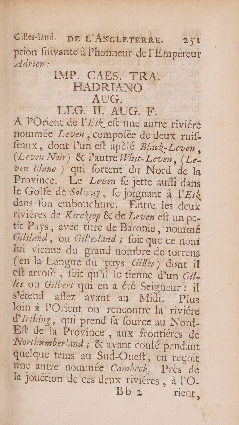 Gillesland. De L'ANGLETERRE. 257 ption fuivante à Phonneur de l'Empereur Adrien : ; IMP. CAES. TRA. HADRIANO AUG. QUE CÉGI, AUCUNF E À POrient de l'Esk eft’une autre riviére nommée Lever ,compolée de deux ruif faux, dont Pun eft apèlé Blask-Leven , (Leven Noir) &amp; Pautre Whir- Lever, (Le- en Bläne ) qui fortent du Nord de la Province. Le Lover fe jette aufli dans le Golfe de Solisay, fe jorgnant à l’£rk dans fon embouchure, : Entre les deux rivicres de Kirchsop &amp; de Leven eft un pe- tit Pays, avéc titre de Baronie » nominé Gilsland, où Gillesland ; foit que ce nom lui vienne du grand nombre de torrens (en la Langue du pays Gilés) dont il eft arrofé , foit qu'il le tienné d’un Gile les où Gilbert qui en a été Seigneur : il Sétend aflez avant au Midi Plus loin à POrient on rencontre la rivicre d/rthing, qui prend à fource au Nord. Eft de là. Province , aux f'ontiéres de Northtmberland ; &amp; ayant coulé pendant quelque tems au Sud-Oneit, en reçoit une autré nommée: Cambeck. Près dé la jonétion de ces deux riviéres à A HOME | Bb 2 rien,