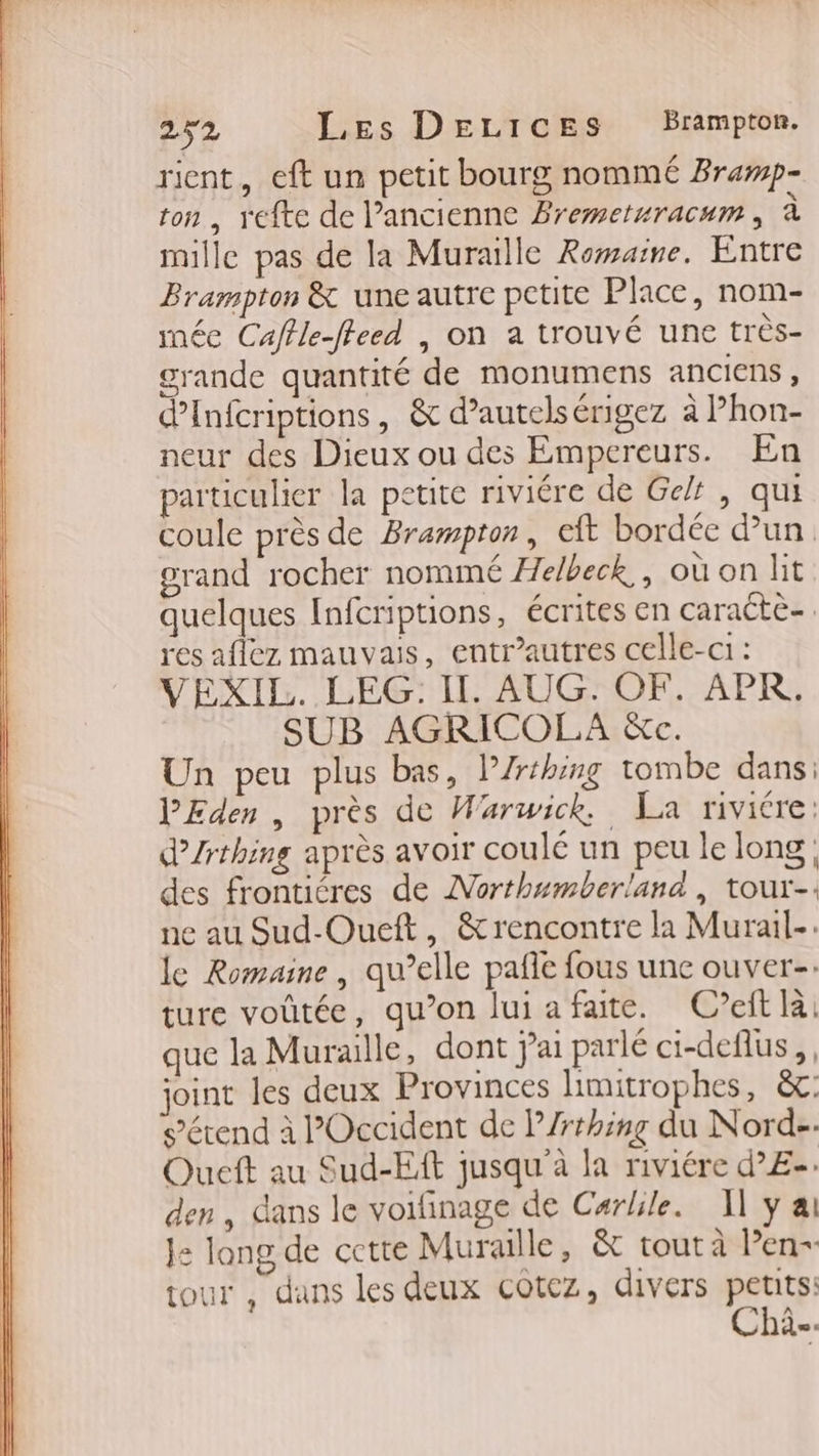 rient, cft un petit bourg nommé Bramp- ton, refte de l’ancienne Bremetwracum, à mille pas de la Muraille Romaine. Entre Brampton &amp; une autre petite Place, nom- mée Caffle-fleed , on a trouvé une très- grande quantité de monumens anciens, dinfcriptions, &amp; d’autelsérigez à Phon- neur des Dieux ou des Empereurs. En particulier la petite riviére de Gel, qui coule près de Brampton, eft bordée dun grand rocher nommé Helbeck,, où on lit quelques Infcriptions, écrites en caracte-. res aflez mauvais, entr’autres celle-ci : VEXIL. LEG: Il. AUG. OF. APR. SUB AGRICOLA &amp;c. Un peu plus bas, P/rthing tombe dans: PEden, près de Warwick. La riviére: d’/rthing après avoir coulé un peu le long, des frontiéres de Northumberland, tour-: ne au Sud-Oueft, &amp;rencontre la Murail-. le Romaine, qu’elle pafe fous une ouver-: ture voûtée, qu’on lui a faite. C’eft la: que la Muraille, dont jai parlé ci-deflus,, joint les deux Provinces limitrophes, &amp;: s'étend à POccident de P/rrhing du Nord-. Queft au Sud-Eft jusqu’à la riviére d’£-. den, dans le voifinage de Carlile. Il ÿ ai Je: long de cctte Muraille, &amp; tout à len- tour , dans les deux cotez, divers sta =: