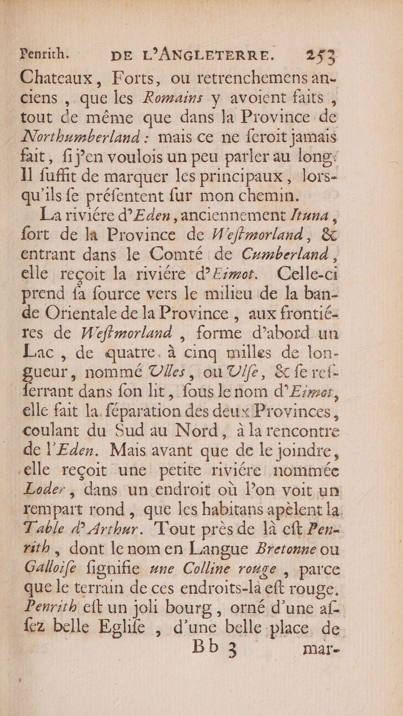 Pentith. DE L’ANGLETERRE. 252 Chateaux, Forts, ou retrenchemens an- ciens , que les Romains Y avoient faits , tout de même que dans la Province de Northumberland : mais ce ne {eroit jamais fait, fi jen voulois un peu parler au long: 11 füuffit de marquer les principaux, lors- qu'ils fe préfentent fur mon chemin. _ La riviére d’Eden anciennement /t#na, fort de la Province de M'effmorland, &amp; entrant dans le Comté de Cxmberland , elle reçoit la riviére d’Eimor. Celle-ci prend fa fource vers le nulieu de la ban- de Orientale de la Province , aux frontié- res de Wefimorland | forme d’abord un Lac , de quatre. à cinq milles de lon- gueur, nommé Ves, ou V/fe, &amp; fe ref- ferrant dans fon lit, fous le nom d’Eiwes, elle fait la. féparation des deux Provinces, coulant du Sud au Nord, à la rencontre de l'Eden. Mais avant que de le joindre, elle reçoit une petite riviére nommée Loder , dans un endroit où l’on voit un rempart rond , que les habitans apèlent la. Table d Arthur. out près de là cft Pen rith , dont lenomen Langue Bretonne ou Galloife fignifie #ne Colline ronge | parce que le terrain de ces endroits-la eft rouge. Penrith elt un joli bourg , orné d’une af. {z belle Eghie , d’une belle place de Bb 3 mare