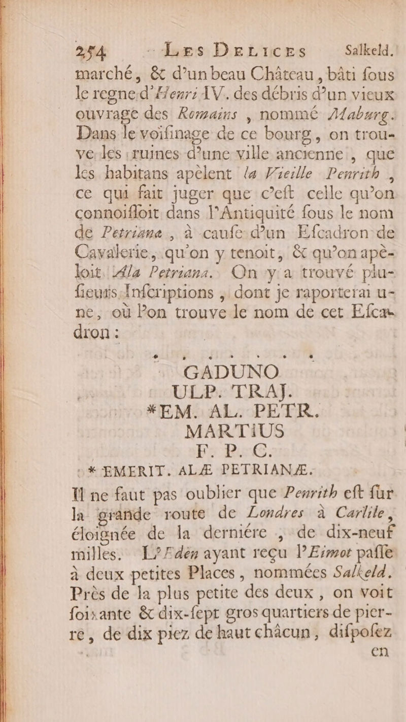 25A -Læs DeLrces Salkeld. marché, &amp; d’un beau Château, bâti fous le regned'Æenr: AV. des débris d’un vieux ouvrage des Romains , nommé Aaburg. Dans le voifinage de ce bourg, on trou- vertes ruines d’une ville ancienne , que ls habitans apèlent 4 Wieille Penrith, ce qui fait juger que c’eft celle qu’on connoifloit dans l'Antiquité fous le nom de Petrisne , à caufe- d'un Efcadron de Cavalerie, qu'on y tenoit, &amp; qu’on apè- loit. 4la Petriana. On y'a trouvé plu- fieusis Infcriptions , dont je raportera u- ne, où Pon trouve le nom de cet Efcæ dron : L 3 L GADUNO LL PA TRAT *EM. AL. PETR. MARTIUS F5 RG. + k EMERIT. ALÆ PETRIANÆ. Îl ne faut pas oublier que Peurith eft fur la grande route de Londres à Carlile, éloignée de la derniére , de dix-neuf milles. É?/Ædes ayant reçu PErmot pafle à deux petites Places, nommées Su/ke/d. Près de la plus petite des deux , on voit foixante &amp; dix-fepr gros quartiers de pier- re, de dix piez de haut châcun, difpolez l en
