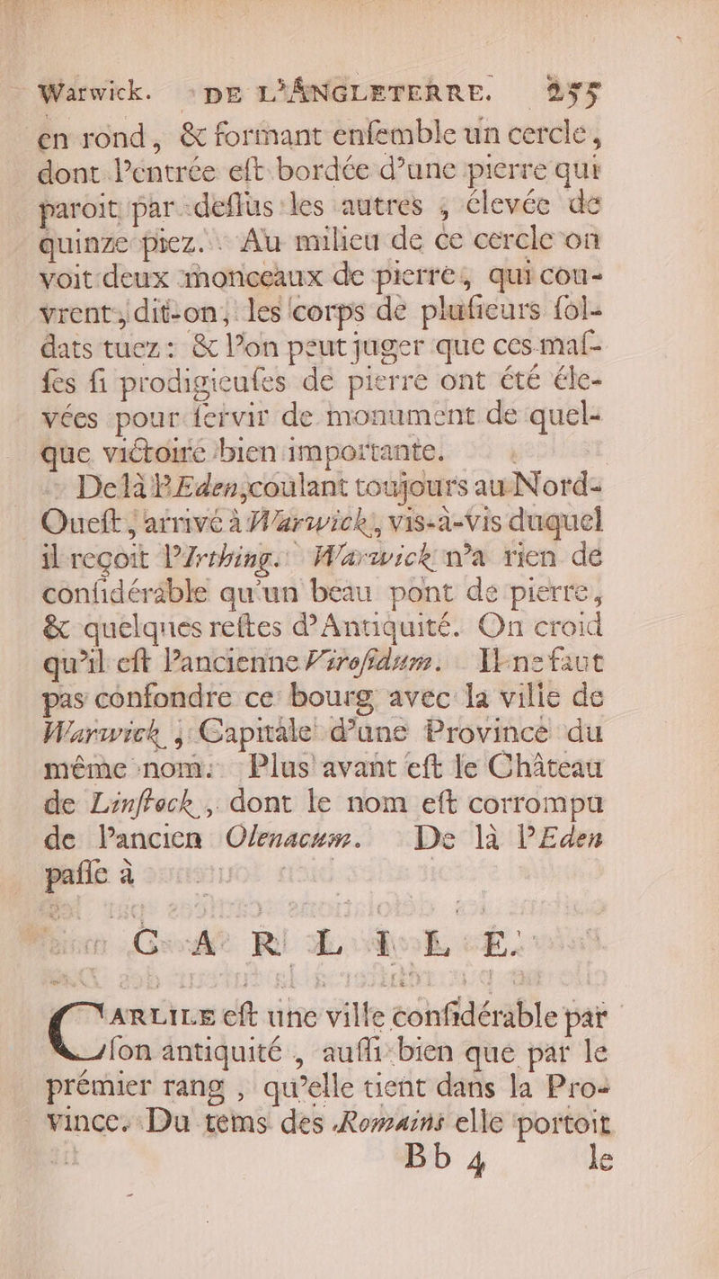 en rond, &amp; formant enfemble un cercle, dont. Pentrée eft bordée d’une pierre qui paroït par deffus les autres ; élevée de quinze piez. . Au milieu de ce cercle on voit deux monceaux de pierre, quicou- vrent, dit-on, les corps de pluficurs {ol- dats tuez: &amp; l’on peut juger Que ces mal- fes fi prodigicufes de pierre ont été éle- vées pour fervir de monument de x pre que victoire bien importante, | Delà PEden,coulant toujour sauNord: Ouett ; arrivé à Warwick, vis-a-Vis duquel ilreçoit PZrthing. Warwick wa rien de confidéräble qu'un beau pont dé pierre, &amp; quelques reftes d’'Antiquité. On croid qu’il eft Pancienne Prrofdum. Tnesfaut pas confondre ce bourg avec la vilie de Warwick ; Capitale d’une Province du même nom: Plus avant eft le Château de Linffeck, dont le nom eft corrompu de l’ancien Olenactm. De là PEden PE”: à me se R L 1 £ E. Eu REILE CE inc vitke ab dérible par on antiquité , aufli-bien que par le prémier rang , qu’elle tuent dans la Pro: vince. Du tems des Romains elle ‘portoit e Bb 4 le