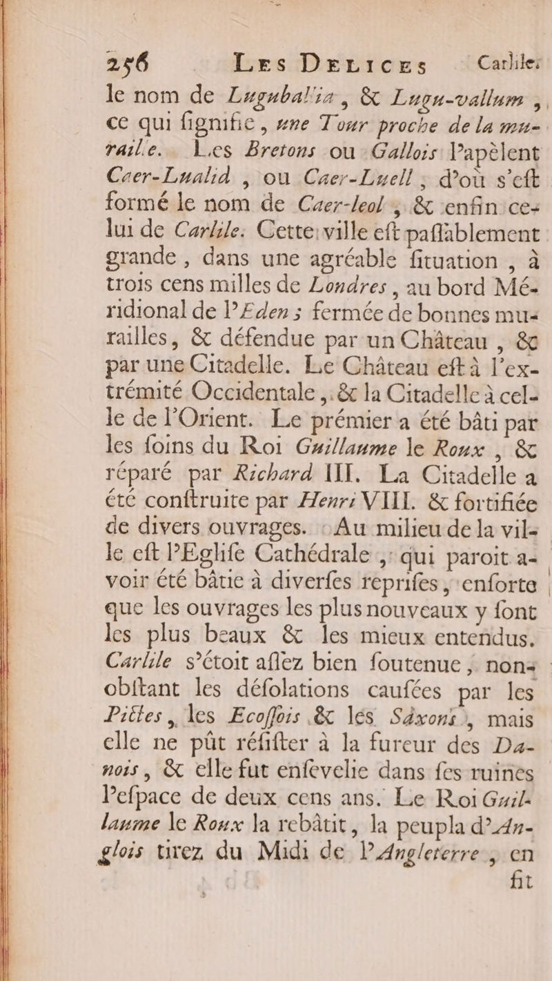 raile.… es Bretons où Gallois Vapèlent Caer-Lualid |, où Crer-Luell ; d’où s’eft formé le nom de Caer-leol , &amp; enfin ce: lui de Carkile: Cette:ville eft paflablement grande , dans une agréable fituation , à trois cens milles de Londres , au bord Mé- ridional de lÆ£den ; fermée de bonnes mu railles, &amp; défendue par un Château , &amp; par une Citadelle. Le Château eft à l’ex- trémité Occidentale ,. &amp; la Citadelle à cela le de l'Orient. Le prémier a été bâti par les foins du Roi Guillanme le Roux , &amp; réparé par Richard WII. La Citadelle a été conftruite par Henri VIIL &amp; fortifiée le eft PEghfe Cathédrale ,: qui paroit a- que les ouvrages les plus nouveaux y font les plus beaux &amp; les mieux entendus. obitant les défolations caufées par les Piles , les Ecoffois &amp; lés Séxonsi, mais elle ne püût réfifter à la fureur des Da- nois | &amp; elle fut enfevelie dans fes ruines Pefpace de deux cens ans. Le Roi Gxile laume le Roux la rebâtit, la peupla d”4»- glois urez du Midi de PAnglererre, &lt; t |