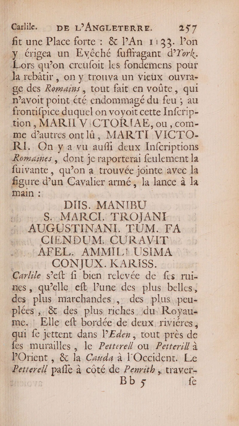 fit une Place forte : &amp; lPAn 11233. l’on y Crigea un Evêché fuffragant d’Tork. Lors qu’on creufoit les fondemens pour la rebâtir , on y trouva un vieux ouvra- ge des Romains, tout fait en voûte, qui m’avoit point été endommagé du feu ; au frontifpice duquel on voyoit cette Infcrip- tion , MARII V CTORIAE, ou ,com- me d’autres ontlà, MARTI VICTO- RE On ya vu auffi deux Infcriptions Romaines , dont je raporterai feulement la fuivante, qu’on a trouvée jointe avec la figure d’un Cavalier armé, la lance à la MAIN : DIS. MANIBU S..MARCI. TROJANI AUGUSTINANI. TUM. FA «1 GIENDUM:. CURAVIT 4. AFEL. AMMIL: USIMA : CONJUX. KARISS. Carlile s’eit fi bien relevée de fes rui- nes, qu’elle eft lune des plus belles, des plus marchandes , des plus .peu- plées ,. &amp; des plus riches ‘du. Royau: me. Elle eft bordée de deux riviéres, qui fe jettent dans l’Edes, tout près de fes murailles, le Perterell ou Petterill à POrient , &amp; la Casda à l'Occident. Le Petterell pafle à côté de Penrith , traver- : | Bb ÿ {e