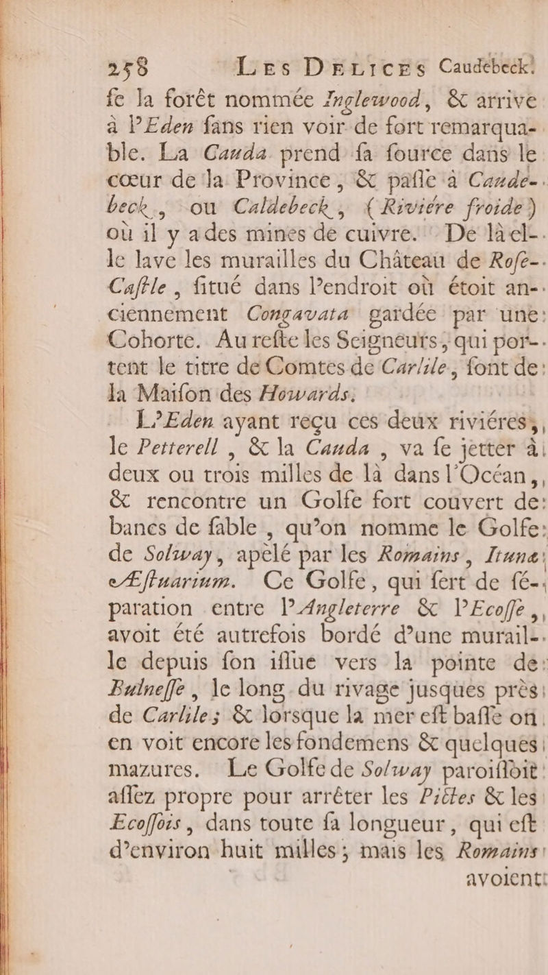 255 Les DrLiIcESs Caudébeck! fe la forêt nommée Zrglewood, &amp; arrive à PEden fans rien voir de fort remarqua- ble. La Canda prend fa fource dans le cœur de la Province, &amp; pañle à Cande-. beck., ou Caldebeck, { Riviére froide) où il y ades mines de cuivre. : De lel-. le lave les murailles du Château de Rofe-. Caffle , fitué dans l’endroit où étoit an-. ciennement Congavata gardée par une: Cohorte. Au refte les Seigneurs, qui por tent le titre de Comtes de Car/ile, font de: Ja Maifon des Howards. L Eden ayant reçu ces deux riviéress, le Petterell | &amp; la Canda , va fe jetter à deux ou trois milles de là dans l'Océan, &amp; rencontre un Golfe fort couvert de: bancs de fable , qu’on nomme le Golfe: de Solvay, apelé par les Romains, Iiuna: eÆffuarium. Ce Golfe, qui fert de fé-; paration entre l” Angleterre &amp; l’Ecofe,, avoit été autrefois bordé d’une murail-. le depuis fon iflue vers la pointe de: Builneffe , \e long du rivage jusques près: de Carlile; &amp; lorsque la mer eft bafe on en voit encore les fondemens &amp; quelques. mazures. Le Golfe de So/way paroïfloit aflez propre pour arrêter les Piêkes &amp; les Ecoffois , dans toute fa longueur, qui eft d'environ huit mulles; mas les Romains: | avolent!