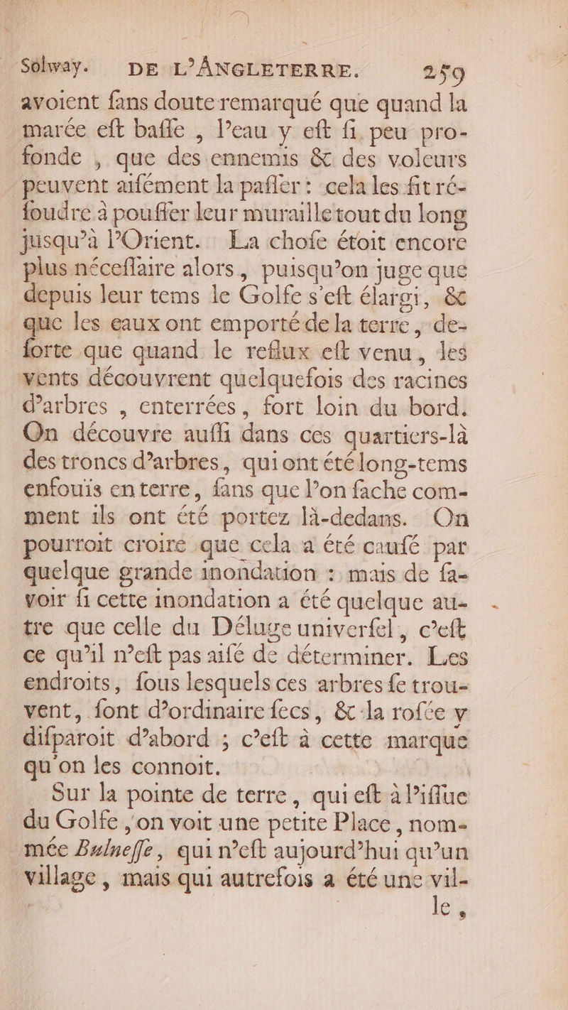 avoient fans doute remarqué que quand la marée eft bafle , l’eau y eft fi. peu pro- fonde , que des ennemis &amp; des voleurs peuvent afément la pañler : cela les fit ré- foudre à poufler leur muraille tout du long jusqu’à POrient. La chofe étoit encore plus néceflaire alors, puisqu’on juge que depuis leur tems le Golfe s’eft élargi, &amp; que les eaux ont emporté de la terre, de- _ forte que quand le reflux eft venu, des vents découvrent quelquefois des racines d'arbres , enterrées, fort loin du bord, On découvre aufhi dans ces quartiers-là des troncs d’arbres, quiontétélong-tems enfouis enterre, fans que l’on fache com- ment 1ls ont été portez là-dedans. On pourroit croire que cela a été caufé par quelque grande inondation : mais de fa- voir fi cette inondation a été quelque au- tre que celle du Déluge univerfel, c’eft ce qu'il n’eft pas fé de déterminer. Les endroits, fous lesquels ces arbres fe trou vent, font d'ordinaire fecs, &amp; la rofte y difparoit d’abord ; c’eft à cette marque qu on les connoit. Je Sur la pointe de terre, qui eft à l’iflue du Golfe , on voit une petite Place, nom- méc Bulneffe, qui n’eft aujourd’hui qu’un village | mais qui autrefois à été une ces e,