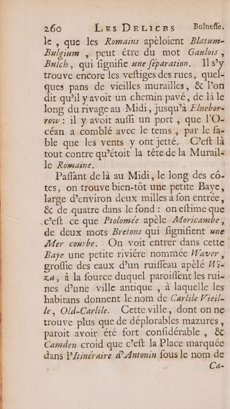 le , que les Romains apéloient Blatum- Bulginm | peut être du mot Gaxlos, Buich, qui fignifie #ne féparation. 11 SY trouve encore les veftiges des rues, quel- ques pans de vieilles murailles, &amp; lon dit qu’il yavoit un chemin pavé, de là le long du rivage au Midi, jusqu’à Elnebor- row : il y avoit auf un port , que l'O- céan a comblé avec le tems , par le fa- ble que les vents y ont jetté. C’eft là tout contre qu’étoit la tête de la Murail- le Romaine. Pafant de là au Midi, le long des cô- tes, on trouve bien-tôt une petite Baye, large d'environ deux milles à fon entrée, &amp; de quatre dans le fond : oneftime que .Ceft ce que Prolomée apèle Aoricambe;, de deux mots Bretons qui fignifient se Mer conrbe. On voit entrer dans cette Baye une petite riviére nommée Waver, groflie des eaux d’un ruifleau apèlé H3- za, à la fource duquel parotflent les rui= nes d’une ville antique , à laquelle les habitans donnent le nom de Carlile Vieil- le, Old-Carlile. Cette ville, dont on ne trouve plus que de déplorables mazures, paroit avoir été fort confidérable , &amp; Camden croid que c’eft la Place marquée dans lÆinéraire d’ Antonin {ous le nom de Ca-