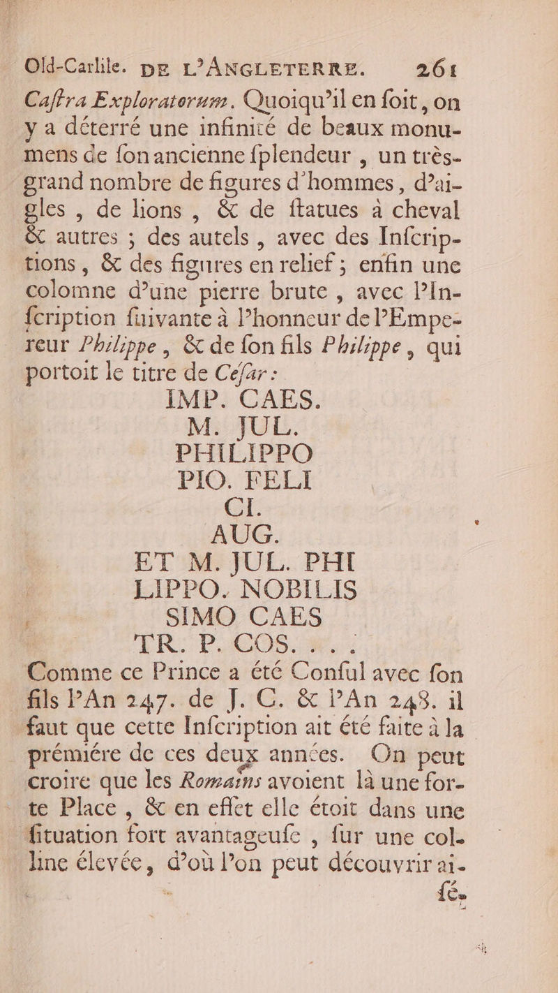 Caffra Exploraterum. Quoiqu'il en foit, on y a déterré une infinité de beaux monu- mens de fon ancienne fplendeur , un très- grand nombre de figures d'hommes, d’ai- gles , de lions , &amp; de ftatues à cheval êt autres ; des autels, avec des Infcrip- tions, &amp; des figures en relief ; enfin une colomne d’une pierre brute , avec l’In- {cription fuivante à l’honneur de PEmpe- reur Philippe, &amp; de fon fils Philippe, qui portoit le titre de Céfar : IMP. CAES. M. JUL. PHILIPPO PIG: FELI CI. AUG. ET M. JUL. PHI | LIPPO. NOBILIS SIMO CAES ï ER: PHOOS M, Comme ce Prince a été Conful avec fon fils PAn 247. de J. C. &amp; l’An 248. il faut que cette Infcription ait été faite à la prénnére de ces deux années. On peut croire que les Romains avoient là une for- _ te Place, &amp; en eflet elle étoit dans une fituation fort avantageufe , fur une col. hne élevée, d’où l’on peut découvrir ai. fé.