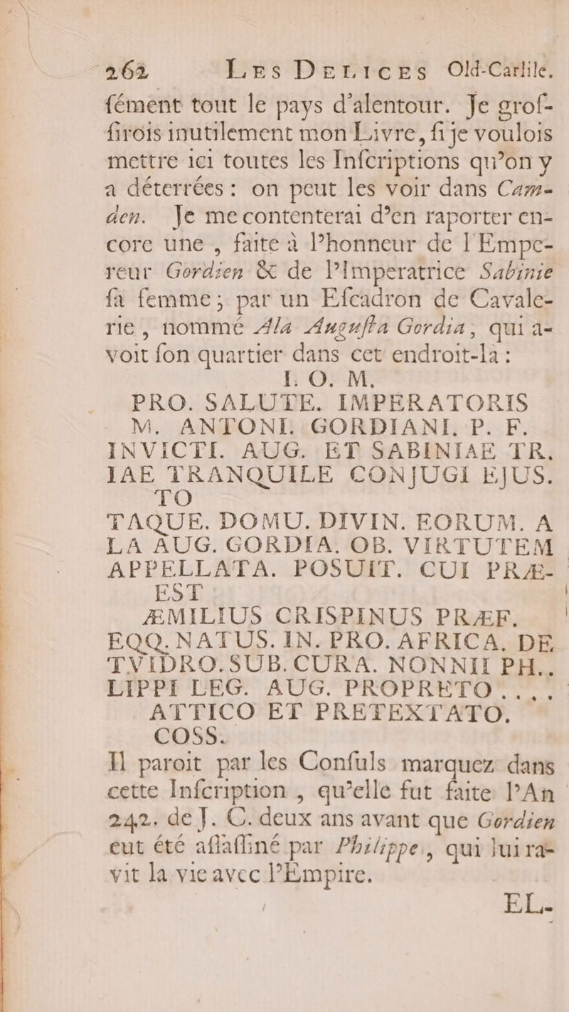fément tout le pays d’alentour. Je grof- firois inutilement mon Livre, fi je voulois mettre 1c1 toutes les Infcriptions qu’on y a déterrées : on peut les voir dans Cas den. Je me contentéerai d’en raporter en- core une , faite à Phonneur de l'Empc- reur Gordien &amp; de Pimperatrice Sabinie fa femme; par un Efcadron de Cavale- rie, nommé #/4 Auguffa Gordia, qui a- voit fon quartier dans cet endroit-la : [: O. M. PRO. SALUTE. IMPERATORIS M. ANTONTI. GORDIANI. P. F. INVICTI AUG. ET SABINIAE TR. IAE TRANQUILE CONJUGI EJUS. TAQUE. DOMU. DIVIN. EORUM. A LA AUG. GORDIA. OB. VIRTUTEM png POSUIT. CUI PRÆ- ÆMILIUS CRISPINUS PRZÆF. EQQ. NAT US. IN. PRO. AFRICA. DE TVIDRO.SUB.CURA. NONNII PH. LIPPI LEG. AUG. PROPRETO .. ATTICO ET PRETEXTATO, COSs. H paroit par les Confuls marquez dans cette Infcription , qu’elle fut faite l’An 242. de J. C. deux ans avant que Gordien eut été aflafliné par Philippe, qui Jui ras vit la vie avec Empire. EL.
