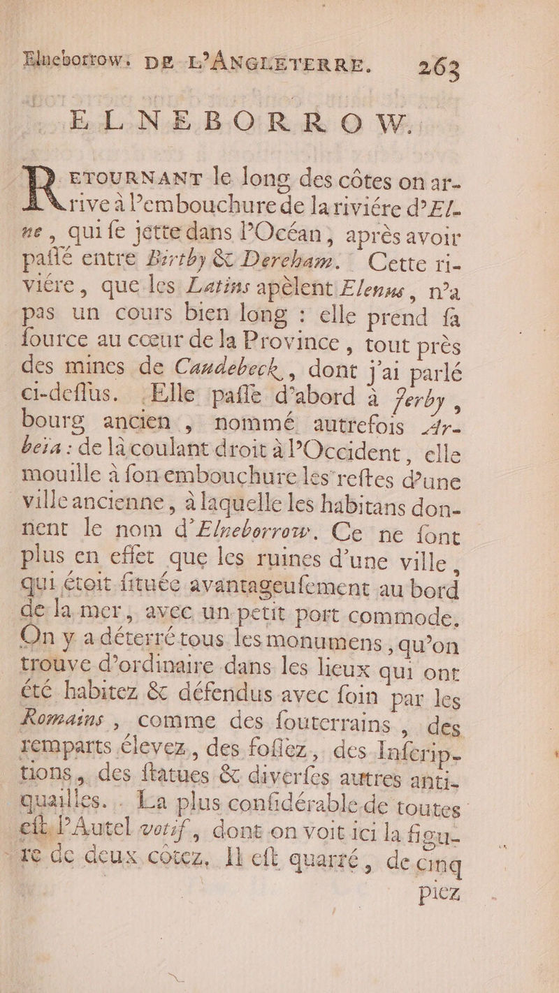 Elneborrtow. De L’ANGLETERRE. 26 3 RL NE BORD OV | del le long des côtes on ar. drive à ’embouchurede lariviére d’EZ. ne, quife jette dans Océan, après avoir pañlé entre Brthy &amp; Dercham.: Cette ri- vitre, que les Latins apèlent Elenue, na pas un cours bien long : elle prend fa _ fource au cœur de la Province , tout près des mines de Casdebeck, dont j'ai parlé ci-deflus. Elle pañle d’abord à Jerby , bourg ancien , nommé autrefois _4r- beïa : de là coulant droit à l'Occident , elle mouille à fonembouchure les’reftes d'une _villeancienne, à laquelle les habitans don- nent le nom d’E/reborrow. Ce ne {ont plus en effet que les ruines d’une ville ; qui était fituée avantageufement au bord de: la mer, avec un petit port commode. On y a déterré tous les monumens ; qu’on trouve d'ordinaire dans les lieux qui ont ét habitez &amp; défendus avec foin par les Romains, comme des foutcrrains , des remparts élevez., des foflez, des Inferip- tons, des ftatues &amp; diverfes autres anti. quaulies. . La plus confidérable de toutes cb Autel vor:f, dont on voit ici la figu- “ae de deux cotez, Ikelt quarté, de cmq | piez