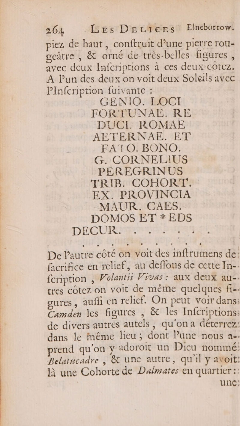 piez de haut, conftruit d’une pierre rou- geûtre , &amp; orné de très-belles figures, avec deux Infcriptions à ces deux cotez. A lun des deux on voit deux Solals avec Pinfcription fuivante : GENIO. LOCI FORTUNAE. RE DUCI ROMAE AETERNAE. ET FATO. BONO. G. CORNELIUS PEREGRIN US TRIB. COHORT. EX. PROVINCIA MAUR. CAES. DOMOS ET * EDS DECURMENAR:P UE De Pautre côté on voit des inftrumens de: facrifice en relief, au deflous de cette In-- fcription , Volantit Vivas : aux deux au-- tres côtez on voit de même quelques f-. ures, aufh en relief. On peut voir dans: Camden les figures , &amp;t les Infcriptions: de divers autres autels, qu'on a déterrez: dans le même lieu; dont Pune nous a-- prend qu’on y adoroit un Dicu nommé: Belatucadre , &amp; une autre, qu'il y avoit: là une Cohorte de Dalmates en quartier :: | une: