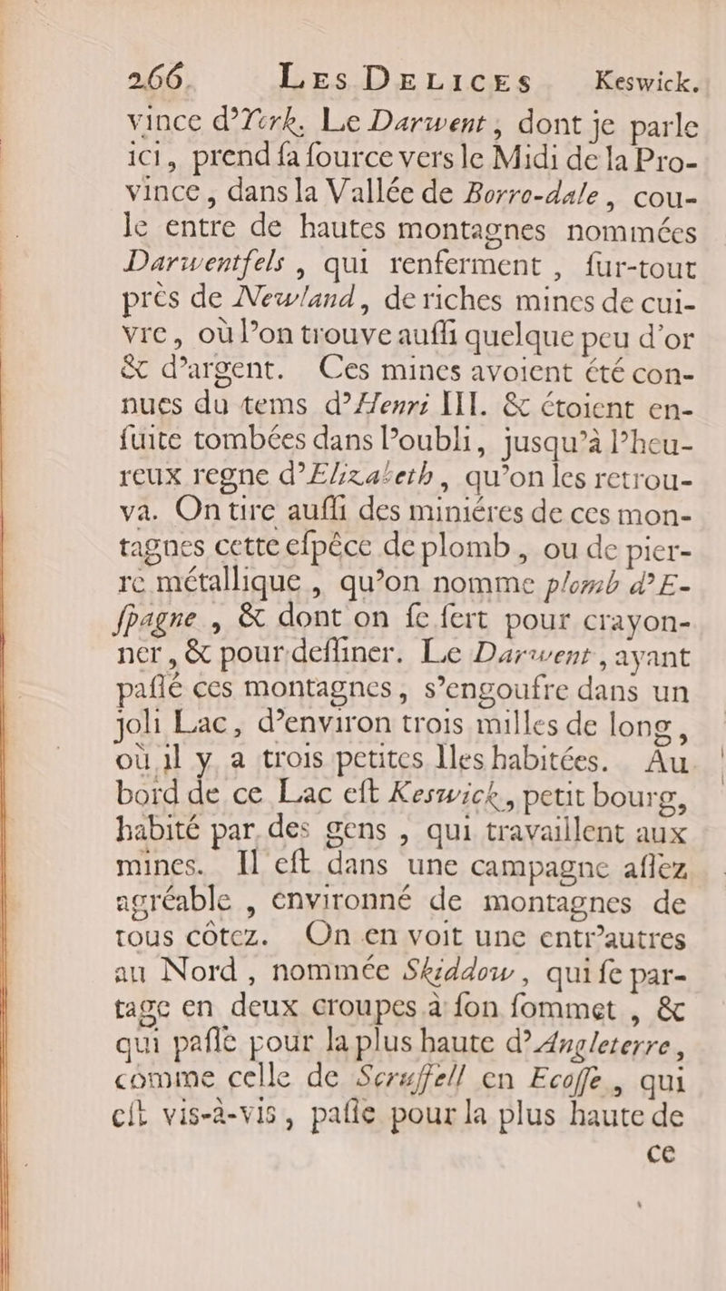 vince d’Ttrk, Le Darwent, dont je parle ici, prend fa fource vers le Midi de la Pro- vince, dans la Vallée de Borro-dale, cou- le entre de hautes montagnes nommées Darwentfels , qui renferment , fur-tout près de Newland, de riches mines de cui- vre, où l’on trouve auffi quelque peu d’or &amp; d'argent. Ces mines avoient été con- nues du tems d’Æenri IT. &amp; étoient en- fuite tombées dans oubli, jusqu’à l’heu- reux regne d’Efzaleth, qu’on les retrou- va. On tire aufli des miniéres de ces mon- tagnes cette efpêce de plomb, ou de pier- re métallique , qu’on nomme plomb d’E- fpagne , &amp; dont on fe fert pour crayon- ner, &amp; pour defliner. Le Dariwent , ayant pañé ces montagnes, s’engoufre dans un joh Lac, d'environ trois milles de long, où 1l y a trois petites Iles habitées. Au bord de ce Lac eft Keswick., petit bourg, habité par, des gens , qui travaillent aux mines. Il eft dans une campagne aflez agréable , énvironné de montagnes de tous côtez. On en voit une entr’autres au Nord, nommée Skiddow , qui fe par- tagc en deux croupes à fon fommet , &amp; qu pañle pour la plus haute d’ Angleterre, comme celle de Serwffell en Ecoffe., qui cit vis-à-vis, pañle pour la plus haute de ce
