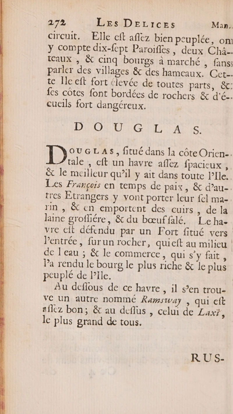 circuit. Elle cft aflez bien peuplée, om y compte dix-{cpt Paroifles , deux Chà.. aux , &amp; cinq bourgs à marché , fans: parler des villages &amp; des hameaux. Cet. te Île eft fort élevée de toutes parts, &amp;: fes côtes font bordées de rochers &amp; d'é-. cucils fort dangéreux. DOM UGS AT Le: tale , eft un havre aflez fpacieux , &amp; le meilleur qu’il y ait dans toute l'Ile. rin , &amp; en emportent des cuirs, de la laine groffiére, &amp; du bœuffalé. Le ha Pentrée, furun rocher, quieft au milieu de J'eau ; &amp; le commerce, qui s'y fait, Pa rendu le bourg le plus riche &amp; le plus peuplé de PIle. ve un autre nommé Ramsway | qui eft aflez bon; &amp; au deflus , celui de Lax?, le plus grand de tous. RUS- |