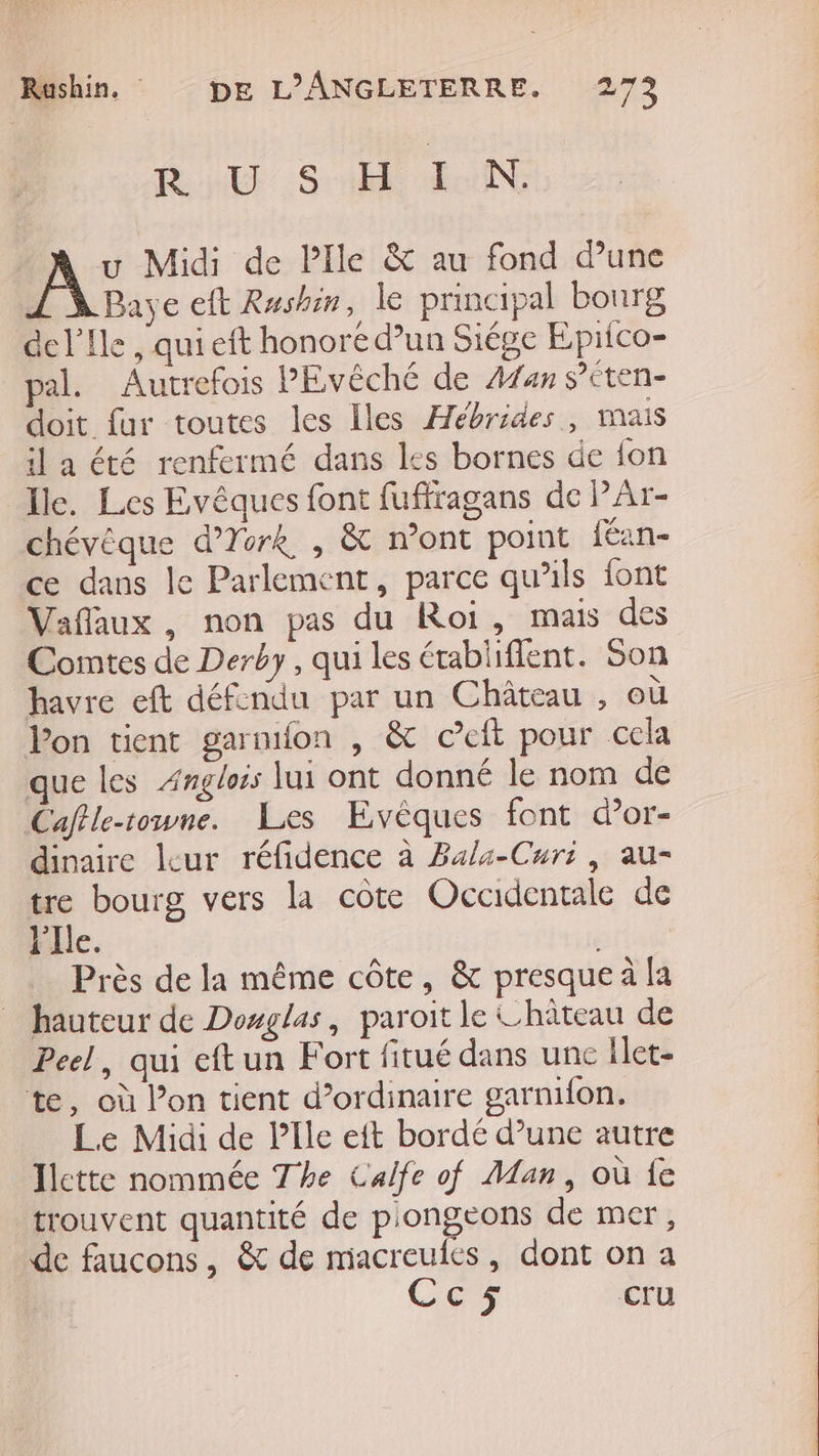 R USHI N. A: Midi de Pile &amp; au fond d’une Baye eft Rushin, le principal bourg ac l'Ile , qui eft honore d’un Siége Eprico- pal. Autrefois PEvêché de Afan s’éten- doit fur toutes les Iles Hébrides, mais il a été renfermé dans les bornes de fon Ile. Les Evêques font fuffragans de PAr- chévéque d’York , &amp; mont point {éan- ce dans le Parlement, parce qu’ils font Vaflaux, non pas du Roi, mais des Comtes de Derby, qui les établiflent. Son havre eft défendu par un Château , où Pon tient garnifon , &amp; ©eft pour cela que les Ængloss lui ont donné le nom de Caflle-towne. Les Evêques font dor- dinaire leur réfidence à Bala-Curi, au- tre bourg vers la cote Occidentale de l'Ile. 3 | Près de la même côte, &amp; presque à la hauteur de Dowglas, paroit le Château de Peel, qui eftun Fort fitué dans unc Ilet- te, où l’on tient d’ordinaire garnifon. Le Midi de PIle eft bordé d’une autre Jlette nommée The Calfe of Man, où fe trouvent quantité de piongeons de mer, de faucons, &amp; de miacreufes, dont on a Cc5 Cru