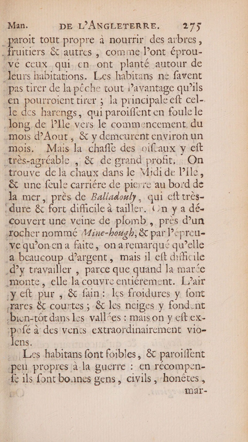 -paroit tout propre à nourrir des arbres, fruitiers &amp; autres , comme l'ont éprou- _vé ceux qui. en..ont planté autour de leurs habitations. Les habitans ne favent pas tirer de la pêche tout avantage qu’ils en pourroient tirer ; la principale eft cel-. le des harengs, qui paroïflent en foule le Jong, de lle vers le commencement, du .mois d’Aout, &amp; y demeurent environ un mois. Mais la chañle des oifcaux y eft très-agréable ,: &amp; de grand profit, On trouve de la chaux dans le Yidi de Pile, &amp; une feule carriére de pierre au bord de Ja mer, près de Balladonly, qui eft très- dure &amp; fort difficile à tailler. Un y a dé. couvert une veine de plomb , près d’un xocher nommé AMiue-hough, &amp; par Pépreu- ve qu’on.en a faite, ona remarqué qu’elle .a beaucoup d'argent, mais 1l eft difficile .dy travailler , parce que quand la mare monte, elle la couvre entiérement. L?ar y eft pur ; &amp; fan: les froidures y font æares &amp; courtes ; &amp; les neiges y fondent bien-tôt dans les vallées : mais on y eftex- -pofé à des vents extraordinairement vio- lens. Les habitans font foibles, &amp; paroilfient peu propres à.la gucrre : en récompen- Le 1ls font boanes gens, civils , ‘honëtes, ie) mar-