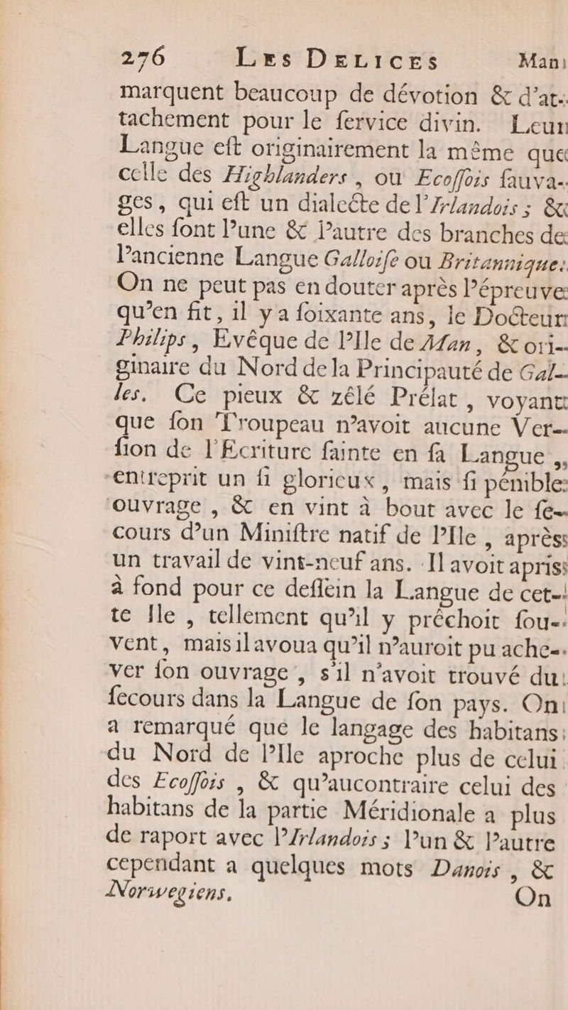 marquent beaucoup de dévotion &amp; d’at: tachement pour le fervice divin. Leur Langue eft originairement la même que celle des Highlanders | où Ecoffois fauva- ges, qui eft un dialcéte de l’Z-landois : &amp; elles font l’une &amp; Pautre des branches de: VPancienne Langue Ga/loife ou Britannique: On ne peut pas en douter après Pépreuve qu’en fit, 1] ya foixante ans, le Docteur: Philips, Evêque de PIle de Aan, &amp; O1 gimaire du Nord dela Principauté de Gale les. Ce pieux &amp; zélé Prélat, voyant que fon L'roupeau n’avoit aucune Ver fon de l'Ecriture fainte en fa Langue à entreprit un fi gloricux, mais fi pémble: ouvrage , &amp; en vint à bout avec le {e-- cours dun Miniftre natif de l'Ile , aprèss un travail de vint-neuf ans. Il avoit apriss à fond pour ce defléin la Langue de cet. te Île , tellement qu’il y prêchoit fou-. vent, maisilavoua qu’il nauroit pu ache=. ver {on ouvrage , s'il n’avoit trouvé du: {ecours dans la Langue de fon pays. On: a remarqué qué le langage des habitans: du Nord de Plle aproche plus de celui des Ecoffois | &amp; qu’aucontraire celui des habitans de la partie Méridionale a plus de raport avec l’Zrlandois ; un &amp; Pautre cependant à quelques mots Danois | &amp; Norwegiens. On