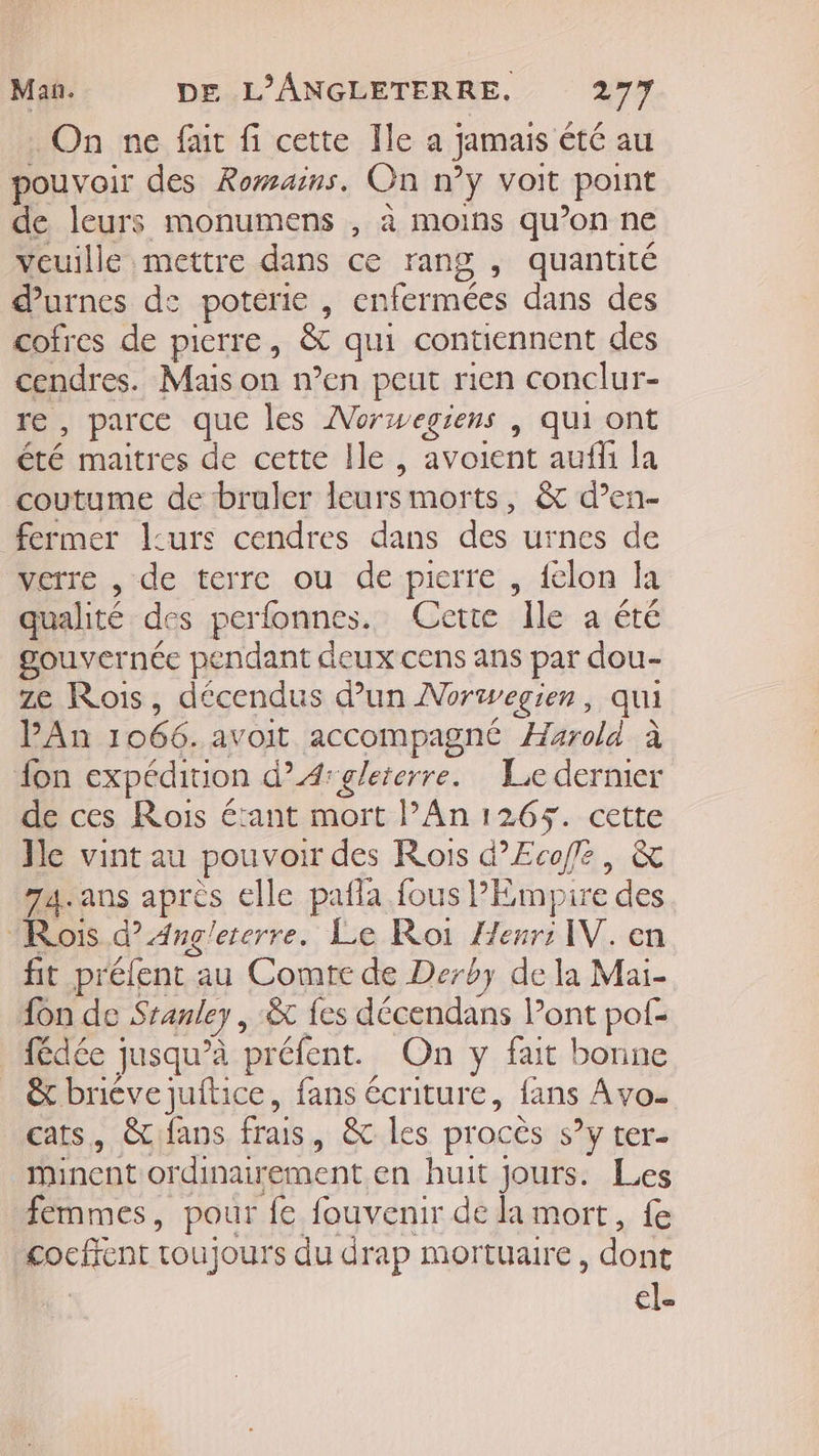 On ne fait fi cette Ile a jamais été au pouvoir des Romains. On n’y voit point de leurs monumens , à moins qu’on ne veuille mettre dans ce rang , quantité durnes de poterie , enfermées dans des cofres de pierre, &amp; qui contiennent des cendres. Mais on n’en peut rien conclur- re, parce que les Norwegiens | qui ont été maitres de cette Île , avoient auf la coutume de bruler leursmorts, &amp; d’en- fermer l:urs cendres dans des urnes de Merre..rde terre ou. de:pierre , {elon la qualité des perlonnes. Cette Ile a été gouvernée pendant deux cens ans par dou- ze Rois, décendus d’un Norwegien, qui PAn 1066. avoit accompagné Harold à fon expédition d”A:gleterre. Le dernier de ces Rois étant mort l’An 1265. cette Ile vint au pouvoir des Rois d’Ecofe, &amp; 74. ans après elle pañla fous PÉmpire des Rois d’ Ang'ererre. Le Roi Zenr: IV. en fit prélent au Comte de Derby de la Mai- {on de Sranley | &amp; {es décendans Pont pof- fédée jusqu’à préfent. On y fait bonne &amp; bricve juftice, fans écriture, fans Avo- cats, &amp;fans frais, &amp; les procès s’y ter- mMinent ordinairement en huit Jours. Les femmes, pour fe fouvenir de la mort, fe cocfrent toujours du drap mortuaire, dont él