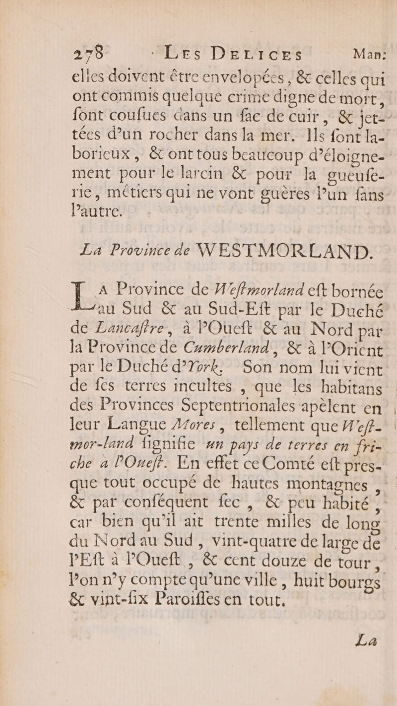 elles doivent être envelopées , &amp; celles qui ont commis quelque crime digne de mort, font coufues dans un fac de cuir, &amp; jet tées d'un rocher dans la mer. Ils font la- boricux , &amp; ont tous beaucoup d’éloigne- ment pour le larcin &amp; pour la gucufe- rie, méticrs qui ne vont guères l’un fans Pautre. | La Province de WESTMORLAND. Be Province de H'effmorland eft bornée au Sud &amp; au Sud-Eft par le Duché de Lancafire, à POueft &amp; au Nord par la Province de Camberland, &amp; à l'Orient par le Duché d’York, Son nom lui vient de fes terres incultes , que les habitans des Provinces Septentrionales apèlent en leur Langue Afores, tellement que Wef- mor-land fignifie #n pays de terres en fri= che a POuejf. En effet ce Comté eft pres- que tout occupé de hautes montagnes = &amp; par conféquent fec , &amp; peu habité ,- car bien qu'il ait trente milles de long du Nord au Sud, vint-quatre de large de PES à POueft , &amp; cent douze de tour, Pon n°y compte qu’une ville, huit bourgs &amp; vint-fHix Paroifles en tout. La