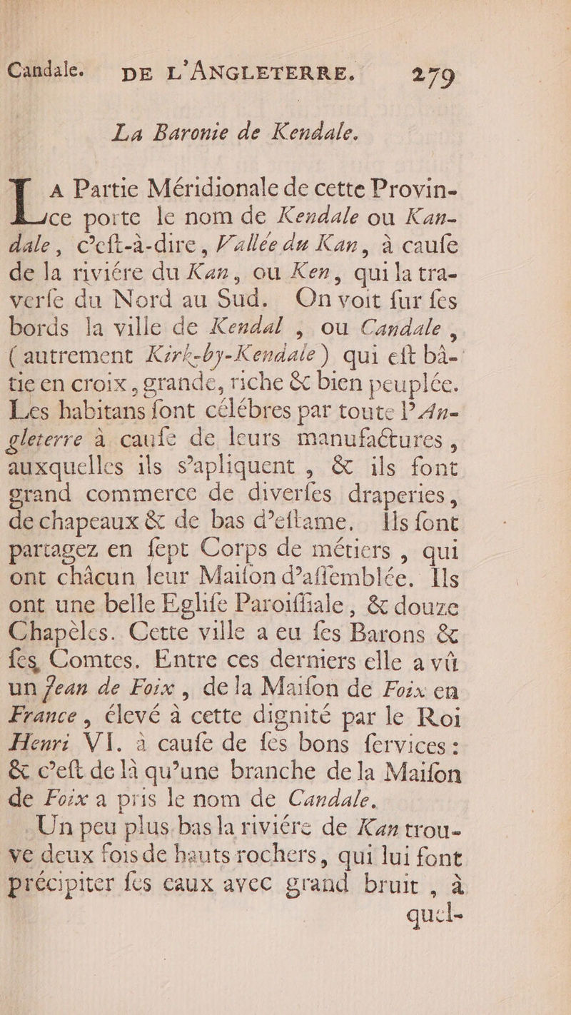 La Baronie de Kendale. [_: Partie Méridionale de cette Provin- ce porte le nom de Kexdale où Kan- dale, c’eft-à-dire, Vallée du Kan, à caufe de la riviére du Kan, ou Ken, qui la tra- verle du Nord au Sud. On voit fur fes bords la ville de Kendal , où Candale, (autrement Kirk-by-Kendale) qui eft bà- tie en croix, grande, riche &amp;c bien peuplée. Les habitans font célébres par toute l4#- gleterre à caufe de leurs manufaétures, auxquelles ils s’'apliquent , &amp; ils font grand commerce de diverfes draperies, de chapeaux &amp; de bas d’eftame, Ils font partagez en {ept Corps de métiers , qui ont châcun leur Maïfon d’affemblée, Ils ont une belle Eglife Paroiffiale, &amp; douxe Chapèles. Cette ville a eu fes Barons &amp; fes Comtes. Entre ces derniers elle a vû un Jean de Foix, dela Marion de Foix en France , élevé à cette dignité par le Roi Henri: VI. à caufe de fes bons fervices : &amp; c’eft de là qu’une branche dela Maïfon de Foix a pris le nom de Candale. Un peu plus bas la riviére de Kan trou- ve deux fois de hauts rochers, qui lui font précipiter {és eaux avec grand bruit , à quel-