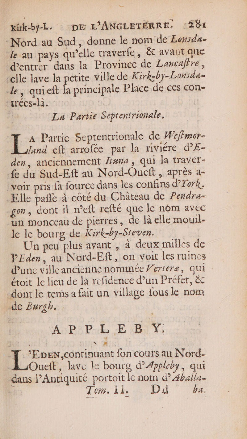 = rék-by-L. : DE L'ANGLETERRE. 284 -Nord au Sud, donne le nom de Lonsda- le au pays qu’elle traverle, ét avaut que d'entrer dans la Province de Lancaffre, elle lave la petite ville de K irk-by-Lonsda- de, quieft la principale Place de ces con- ‘trées-là. La Partie Septentrionale. L&gt; Partie Scptentrionale de W'effmor- Jand eft arrofée par la riviére d’E- den, anciennement una , qui la traver- fe du Sud-Eft au Nord-Oueft , après a- voir pris {à fource dans les confins d’York. Elle pañle à côté du Château de Pendra- gon, dont il meft refté que le nèm avec un monceau de pierres, de là elle mouil- le le bourg de Kirk-by-Steven. Un peu plus avant , à deux milles de PEden, au Nord-Eft, on voit les ruincs d’une villeancièenne nommée Verrere, qui étoit le lieu de la refidence d’un Préfer, &amp;c dont le tems a fait un village fous le nom de Zurgh. LAPS Pile EE BIX *EDEN continuant fon cours au Nord- Oueit, lave le bourg d’Æppleby, qui dans PAnriquité portoit le nom d?4b4/la- | Tom. Ài, D ba.