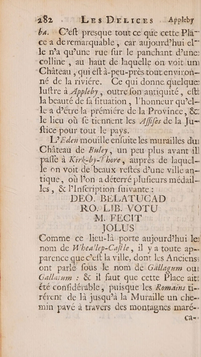 ba. C’eft presque tout ce que cette Pla— ce a deremarquable, car aujourd’hui el” le na qu’une rue fur le panchant d’une: colline , au haut de laquelle on voit um Château , qui eft à-peu-près toutenviro— né de la riviére. Ce qui donne quelque luftre à Æppleby , outre fon antiquité, eftt Ja beauté de à fituation , l’honneur qu’el- le a d’être la prémiére de la Province, &amp;: le lieu où # tiennent les Afifes de la Ju ftice pour tout le pays. L?EÆEden mouille enfuite les murailles du Chiteau de Buley, un peu plus avant ill pañle à Kirk-bÿ-T hore, auprès de laquel- le on voit de beaux reftes d’une villcan- tique, où l’on a déterré plufieurs médail- les, &amp; Pinfcription fuivante : DEO. BELATUCAD RO: LIB. VOTU | M. FECIT JOLUS | Comme ce licu-là porte aujourd’hui le: nom de W'heallep-Caflle, 11 y a toute ap. parence que C’eft la ville, dont les Anciens: ont parie fous le nom de Gällagum oui Gallaism : &amp; 11 faut que cette Place ait! été confidérable, puisque les Romains ti-- rérent de là jusqu’à la Muraille un che-. min pavé à travers des montagnes maré- Ca=:
