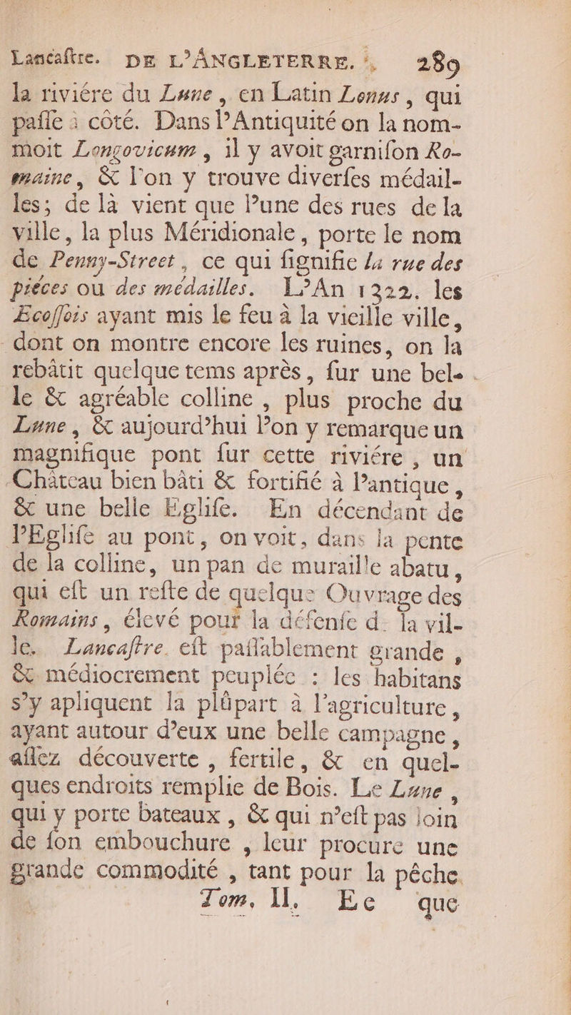 la riviére du Lune, en Latin Less, qui pañle à coté. Dans PAntiquité on la nom- moit Longovicum ; 1] ÿ avoit garnifon Ro- maine, &amp; l'on y trouve diverfes médail- les; de là vient que lune des rues dela ville, la plus Méridionale, porte le nom de Penny-Street, ce qui fignifie 4 rue des piéces où des médailles. L'An 1322. les Æcoffois ayant mis le feu à la vicille ville, dont on montre encore les ruines, on la rebâtit quelque tems après, fur une bel. . le &amp; agréable colline , plus proche du Lune, &amp; aujourd’hui Pon y remarque un magnifique pont {ur cette riviére , un Château bien bâti &amp; fortifié à Pantique, &amp; une belle Eglife. En décendant de PEghfe au pont, on voit, dans la pente de la colline, un pan de muraille abatu, qui eft un refte de quelqu: Ouvrage des Romains, élevé pour la défenfe d_ fa vil- le. Lancafire. eit pañlablement grande , &amp; médiocrement peuplée : les habitans s’y aphiquent la pläpart à l’agriculture, ayant autour d'eux une belle campagne, aflez découverte, fertile, &amp; en quel. ques endroits remplie de Bois. Le Lure, qui y porte bateaux , &amp; qui n’eft pas join de fon embouchure , leur procure une grande commodité , tant pour la pêche. | Tom, I, Ece que