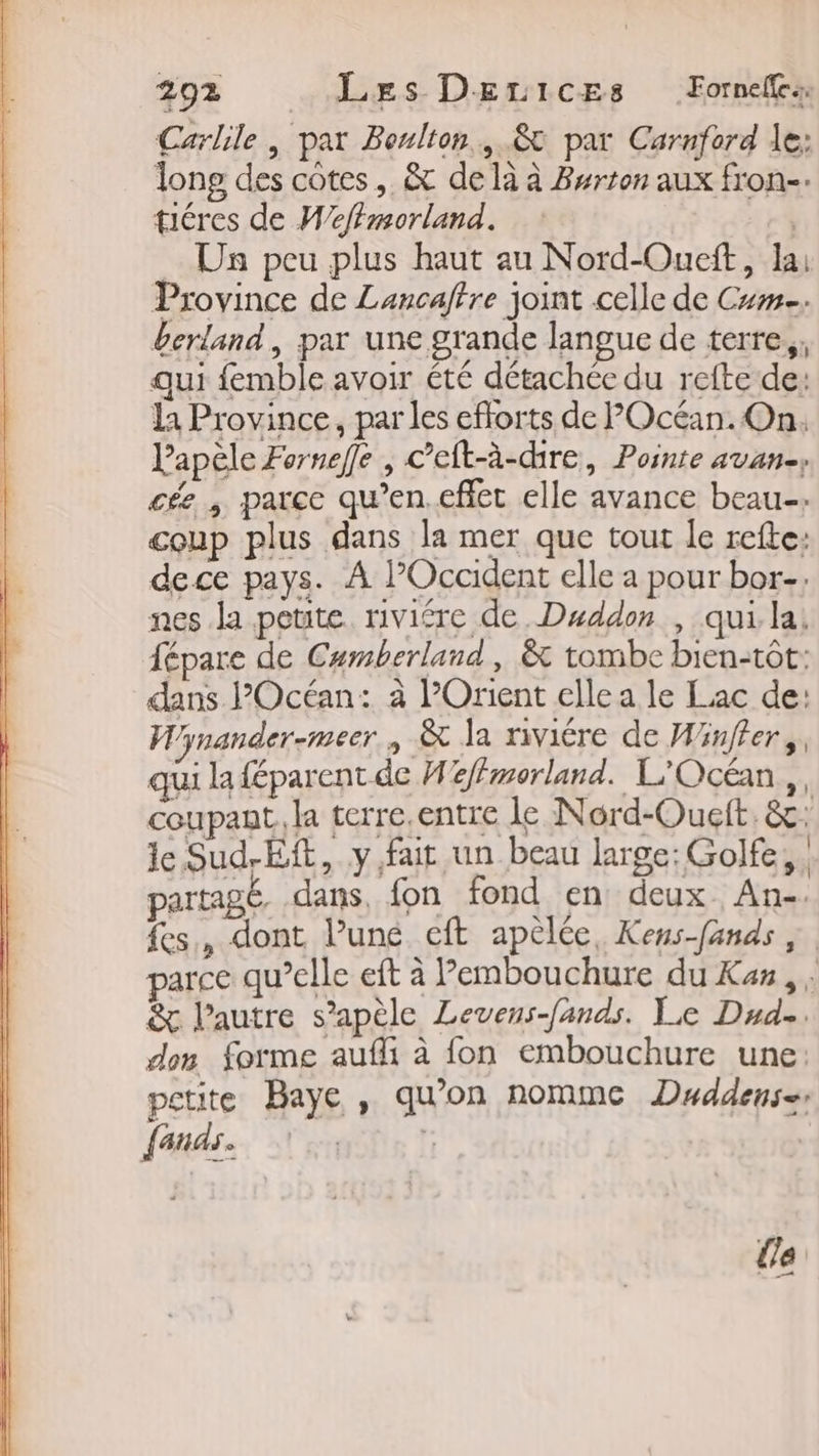 Carlile , par Peulton., &amp; par Carnferd le: long des cotes, &amp; delà à Burton aux fron-. téres de Weffmorland. F4 Un peu plus haut au Nord-Oueft, lai Province de Lancaftre joint celle de Cm. berland, par une grande langue de terre, qui femble avoir été détachée du refte de: la Province, par les efforts de POcéan. On. Papèle Fornefe , c’eft-à-dire, Pointe avan, cée | parce qu’en. effet elle avance beau. coup plus dans la mer que tout le refte: dece pays. A Occident elle a pour bor-, nes la petite riviére de. Duddon , qui la, fépare de Camberland , &amp; tombe bien-tôt: dans Océan: à l'Orient elle a le Lac de: W/ynander-meer., &amp; la riviére de Winffer,, qui la féparent de Hffmerland. L'Océan,, coupant. la terre.entre le Nord-Ouft. &amp;: le Sud-Eft, y fait un beau large: Golfe. partagé, dans, fon fond en: deux. An-. fes, dont l’une eft apélée, Kens-fands parce qu’elle eft à Pembouchure du Ka, . &amp; l’autre s’apèle Levens-fands. Le Dude. don forme aufli à fon embouchure une: petite Baye , qu’on nomme Dddens=r La {on AS « URI ' a