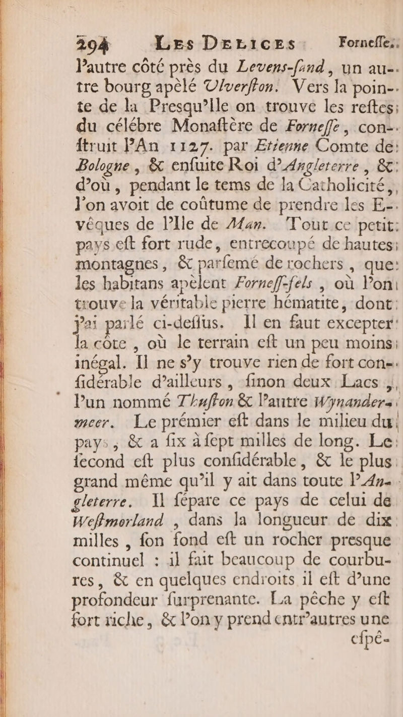 204 Les DELIiceEs Forneflez, Pautre côté près du Levens-find, un au. tre bourg apèlé V/verffon. Vers la poin-. te de la Presqu’ile on trouve les reftes; du célébre Monaftère de Fornefle, con-. truit PAn 1127. par Etienne Comte dé: Bologne , &amp; enfuite Roi d’'Asglererre | &amp;: d’où , pendant le tems de la Catholicité,, l'on avoit de coûtume de prendre les E-. vêques de Plle de Æan. Tout ce petit: pays.eft fort rude, entrecoupé de hautes: montagnes, &amp; parfemé de rochers , que: les habitans apèlent Forneff-féls | où lon! trouve la véritable pierre hématite, dont: jai parlé ci-deflus. Il en faut excepter: la cote , où le terrain eft un peu moins: inégal. [l ne s’y trouve rien de fort con-. fidérable d’ailleurs , finon deux Lacs |, Pun nommé Thuffon &amp; l’antie Wynanders: meer. Le prémier eft dans le milieu du pays, &amp; a fix à fept mulles de long. Le: {econd eft plus confidérable, &amp; le plus: grand même qu’il y ait dans toute PA»... gleterre. 1] fépare ce pays de celui de Weffmorland , dans la longueur de dix milles , fon fond eft un rocher presque continuel : il fait beaucoup de courbu- res, &amp; en quelques endroits 1l eft d’une profondeur furprenantc. La pêche y eft fort riche, &amp; Pony prend entr’autres sea c{pé«
