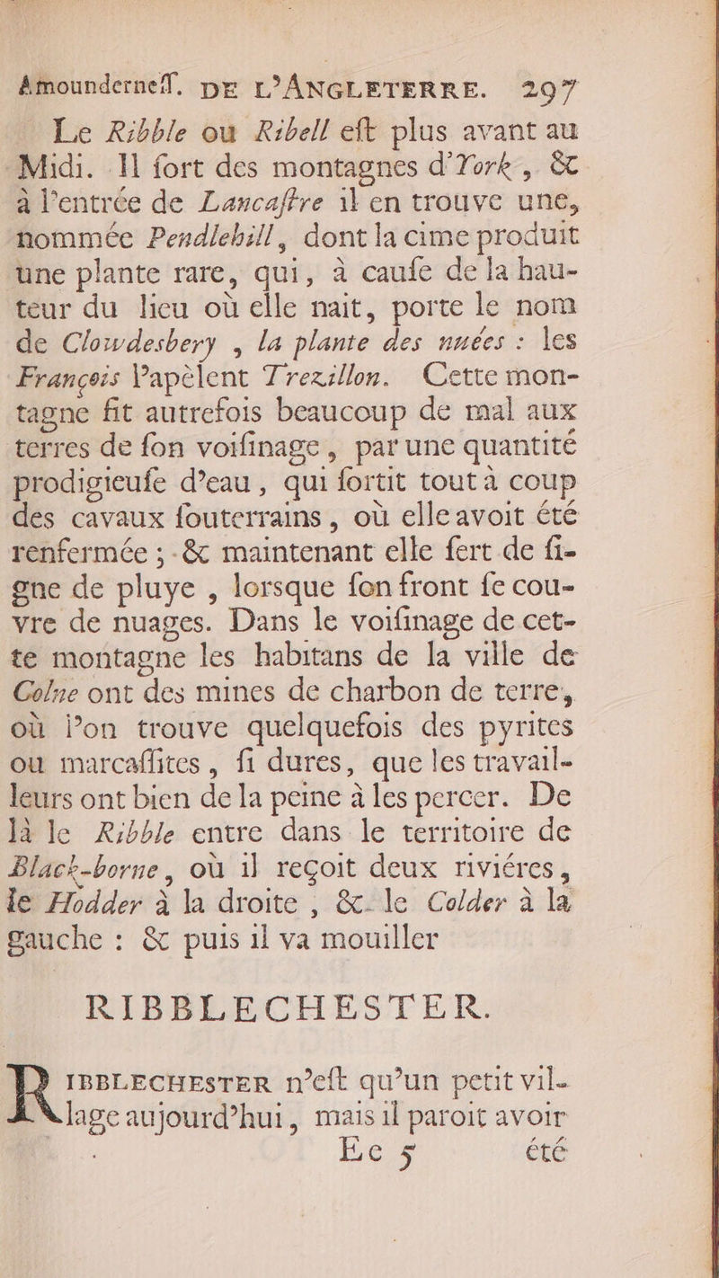 Le Ribble ou Ribell eft plus avant au Midi. Il fort des montagnes d'Tork , à à l'entrée de Lancaffre il en trouve une, nommée Pendlebill, dont la cime produit une plante rare, qui, à caufe de la hau- teur du lieu où elle nait, porte le nom de Clowdesbery , la plante des nuées : les François Papèlent Trezsllon. Cette mon- tagne fit autrefois beaucoup de mal aux terres de fon voifinage, par une quantité prodigieufe d’eau, qui fortit tout à coup des cavaux fouterrains, où elle avoit été renfermée ; -&amp; maintenant elle fert de fi- gne de pluye , lorsque fon front fe cou- vre de nuages. Dans le voifinage de cet- te montagne les habitans de la ville de Colne ont des mines de charbon de terre, où l’on trouve quelquefois des pyrites ou marcaflites, fi dures, que les travail- leurs ont bien de la peine à les percer. De Jà le Rrbble entre dans le territoire de Black-borne, où 1} reçoit deux riviéres, le Æodder à la droite , &amp;_ le Colder à la gauche : &amp; puis 1l va mouiller RIBBLECHESTER ] à IBBLECHESTER n’eft qu’un petit vil. age aujourd’hui, mais 1l paroit avoir Ec 5 Êté