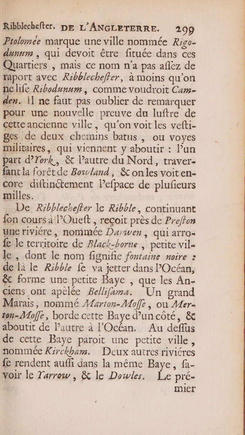 Ptolomee marque une ville nommée Rigo- dunum , qui devoit être fituée dans ces Quartiers | mais ce nom n'a pas aflez de raport avec Ribblecheffer, à moins qu’on ne life Ribodunum, comme voudroit Cam den. 1 ne faut pas oublier de remarquer pour une nouvelle preuve du luftre de cette ancienne ville, qu’on voit les vefti- ges de deux chemins batus | ou voyes militaires, qui viennent y aboutir : l’un part d’Tork, &amp; l’autre du Nord, traver- fant la forêtde Bozwland, &amp; onles voit en- core diftinctement Pefpace de plufieurs milles. … De Rrbblechefter le Ribble, continuant fon cours à l’Oueft , reçoit près de Pre/fon une riviére , nommée Darwer, qui arro= { le territoire de Alack-borne | petite vil- le , dont le nom fignifie fontaine noire » de là le Ribble fe va jetter dans l’Océan, êt forme une petite Baye , que les An- ciens ont apèlée Be/hfama. Un grand Marais, nommé Æferton- Moffe, où Mer ton-Moffe, borde cette Baye d’'uncôté, &amp; aboutit de lautre à l'Océan. Au deflus de cette Baye paroit une petite ville, nommée Kirckham. Deux autres rivicres {e rendent aufli dans la même Baye, fa- voir le Tarrow, &amp; le Dowles. Le pré- mier