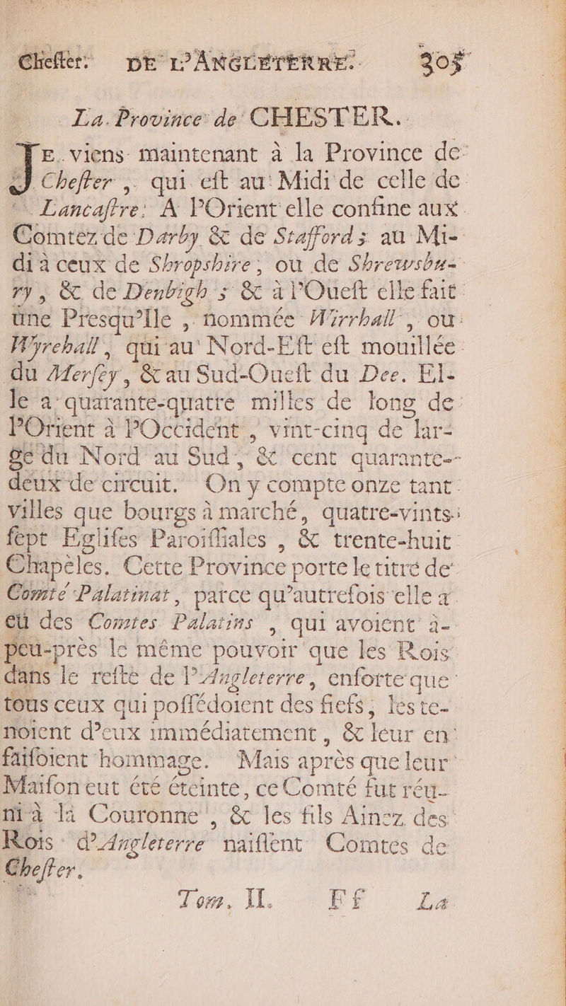 _ La. Province de CHESTER. Comntez de Darby &amp; de Srafford; au Mie the Presqu’ile , nommée Wirrhall, ou: du Aferfey, &amp; au Sud-Oueit du Dee. EI. le a quarante-quatre milles de long de: POrient à POccident , vint-cinq de hr- Se du Nord au Sud, &amp; cent quarante-- deux de circuit. On y compte onze tant. Villes que bourgs à marché, quatre-vints: fept Eglifes Paroifliales | &amp; trente-huit Chapélcs. Cette Province porte le titré de’ Comté Palatinat, parce qu’autrefois elle à EU des Comtes Palatins | qui avoicnt à- péu-près le même pouvoir que les Rois dans le reite de lAmglererre, enforte que noient deux immédiatement, &amp; leur en: fafbient hommage. Mais après que leur Maïfoneut été éteinte, ce Comté fur réu- ma li Couronne , &amp; les fils Ain:z des Rois dArglererre naiflent Comtes de Gheffer. NAT PCR