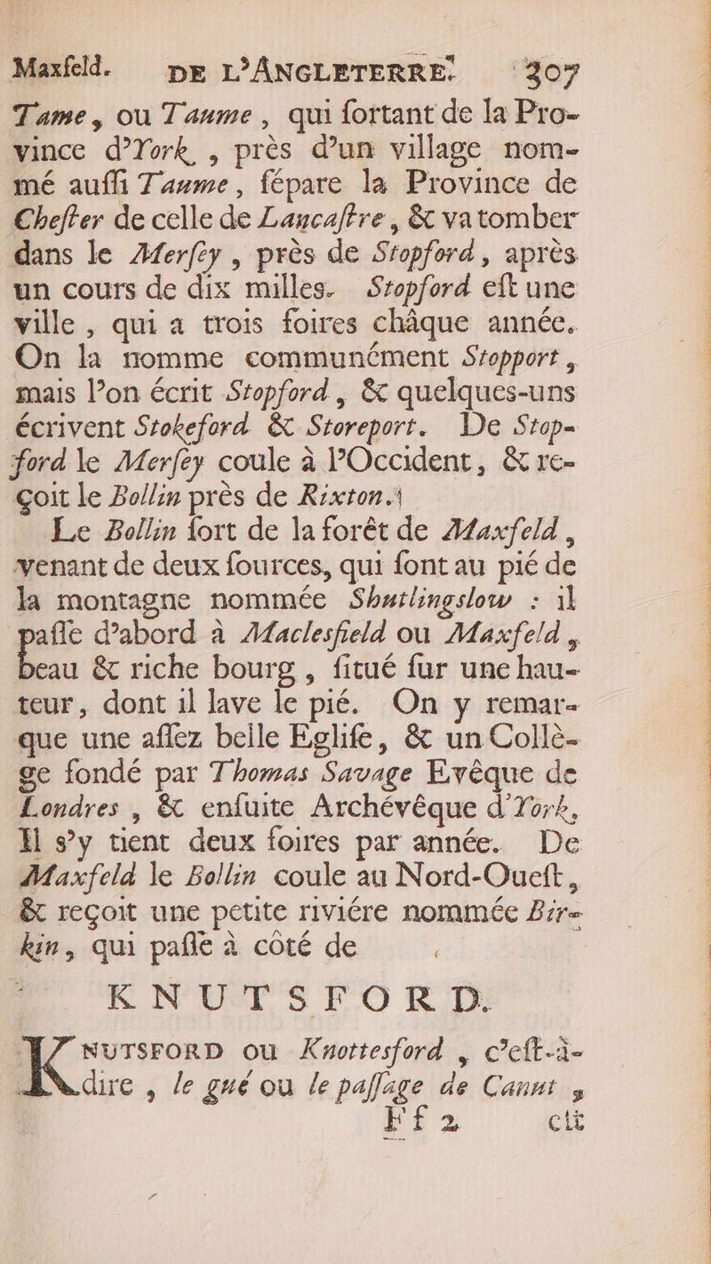 Tame, où Tanme, qui fortant de la Pro- vince d’York , près d’un village nom- mé auf Tuume, fépare la Province de Cheffer de celle de Lancaffre, &amp; vatomber dans le Æferfey | près de Sropford, après un cours de dix mulles. Sropford eit une ville , qui a trois foires châque année. On la nomme communément Sropport , mais l’on écrit Sropford , &amp; quelques-uns écrivent Srokeford &amp; Storeport. De Srop- ford le Merfey coule à POccident, &amp; re- çoit le Bollin près de Rixton. Le Bollin lort de la forêt de Æfexfeld, venant de deux fources, qui font au pié de k montagne nommée Shurlingslow : il pr d'abord à Æfaclesfield où Maxfeld , eau &amp; riche bourg , fitué fur une hau- teur, dont 1l lave le pié. On y remar- que une affez belle Eglife, &amp; un Collè. ge fondé par Thomas Savage Evêque de Londres | &amp; enfuite Archévêque d'To;#, Hi s’y tient deux foires par année. De Maxfela le Bollin coule au Nord-Ouett, êt reçoit une petite riviére nommée Brr= kin, qui pañle à côté de EC NULS PO K,D 7 sursrorp ou Knottesford , c’eft-à- ANdue , le gré ou le pafage de Cannt , FE 2 cti PORN, ACTA CTP EEE AT PET ONE CA