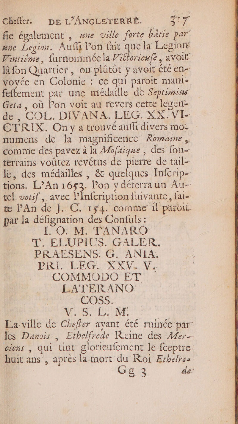 fie également , wne ville forte baie par” ane Legion. Auf Von fait que la Legior Fintiôme, farnommée la Vitlorienfe , avoit là fon Quartier , ou plûtôt y avoit été en- voyée en Colonie : ce qui paroit matii- feftement par une médaille de Seprimius Geta, où Pon voit au revers cette legen- de, COL. DIVANA. LEG:. XX. NÉE CTRIX. On y a trouvé auff divers moi numens de la magnitICeNCE Romaine comme des pavez à la Mofaique, des fou--- terrains voutez revétus de pierre de tail- le, des médailles , &amp; quelques Infcrip- tions. L’An 1653. Von y déterraun Au-- tel votif, avec Pinfcri Re fuivante, fai land }r 0 154. come il paroi. par la défignation des Confuls : L_O. M. TANARO T. ELUPIUS. GALER. PRAESENS. G. ANIA. PAT ÉEG EXV,. Ve COMMODO ET LATERANO COSS.. NS, EE, La ville de Cheffer ayant été ruinée par Jes Danois, “it Reine des Afer-- ciens | QUI “tint glorieufement le fceptre: huit ans , après là mort : Roi Erhelres. GER +
