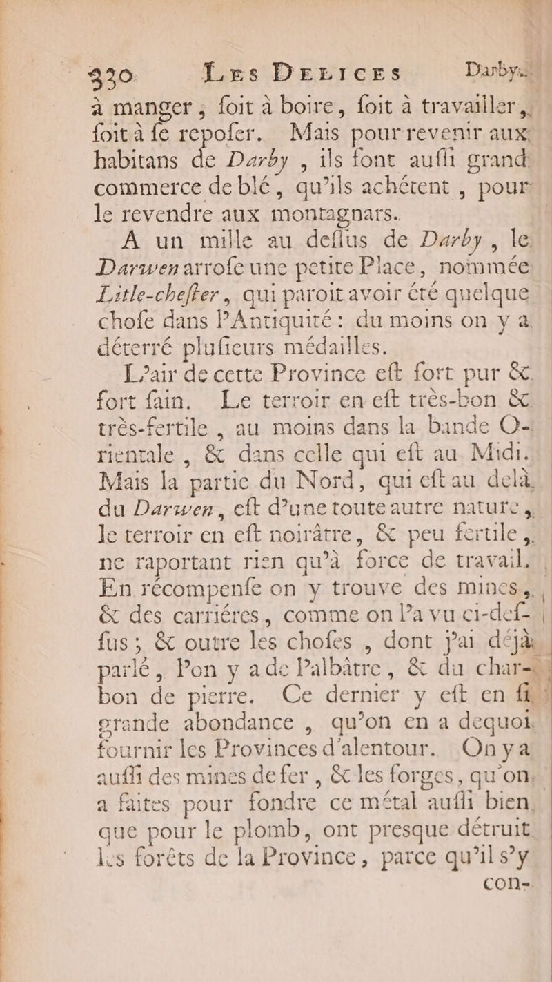k E à. s 3230: Les DrLices Dany. à manger ; foit à boire, foit à travailler ,: foit à fe repofer. Mais pour revenir aux: habitans de Darby , 1ls font aufhi grand: commerce de blé, qu’ils achétent , pour le revendre aux montagnars. À un mille au defius de Darby, le Dariwen arrofe une petite Place, nommée Litle-chefler, qui paroit avoir été quelque chofe dans Antiquité : du moins on y à déterré plufeurs médailles. L air de cette Province eft fort pur &amp;. fort fain. Le terroir en cft très-bon &amp; très-fertile , au moins dans la bande O+ rientale , &amp; dans celle qui eft au Midi. Mais la partie du Nord, qui eftau delà du Darwen, eft d’une toute autre nature, le terroir en eft noirâtre, &amp; peu fertile ne raportant rien qu’à force de travailu/ En récompenfe on y trouve des mines... &amp; des carriéres, comme on Pa vu ci1-def-all fus ; &amp; outre Les chofes , dont jai déjàs parlé, Pon y ade Palbâtre, &amp; du char bon de pierre. Ce dernier y eft en ff erande abondance , qu’on en a dequoi, fournir les Provinces d'alentour. Onya auf des mines defer , &amp; les forges, qu'on: a faites pour fondre ce métal aufli bien, que pour le plomb, ont presque détruit. ls forêts de la Province, parce qu'il s’y COn- * Sage