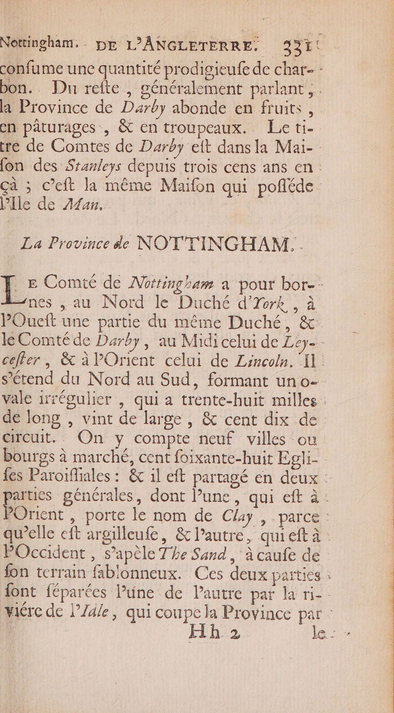 Nottingham. DE L'ANGLETERRE. 2921! confume une quantité prodigieufe de char : bon.. Du refte , généralement parlant... ha Province de Duarby abonde en fruits , en pâturages, &amp; en troupeaux. Le ti-. ré de Comtes de Darëy eft dans la Maï- fon des Sranleys depuis trois cens ans en: çà ; C’eft la même Maifon qui pofñléde lle de A4an.…. La Province de NOTTINGHAM. . L Comté de Nottingham a pour bor-- “nes , au Nord le Duché dore , à POueñt une partie du même Duché, &amp; le Comté de Darby, au Midi celui de Ley=- ceffer | &amp; à Orient celui de Lincoln. I] s’étend du Nord au Sud, formant un o- vale irrégulier , qui a trente-huit milles : : de long , vint de large , &amp; cent dix de circuit. On y compte neuf villes ou | bourgs à marché, cent foixante-huit Egli- fes Paroïfiales : &amp; 1l eft partagé en deux: parues générales, dont Pune, qui eft à: : POrient , porte le nom de Clay , parce : | qu’elle eft argilleufe, &amp; l’autre, qui eft à : POccident, s’apèle The Sand, à caufe de : fon terrain fablonneux. Ces deux parties à font féparées l’une de Pautre par la ri-- vire de l’Zd/e, qui coupe la Province par : | h'2 le: +