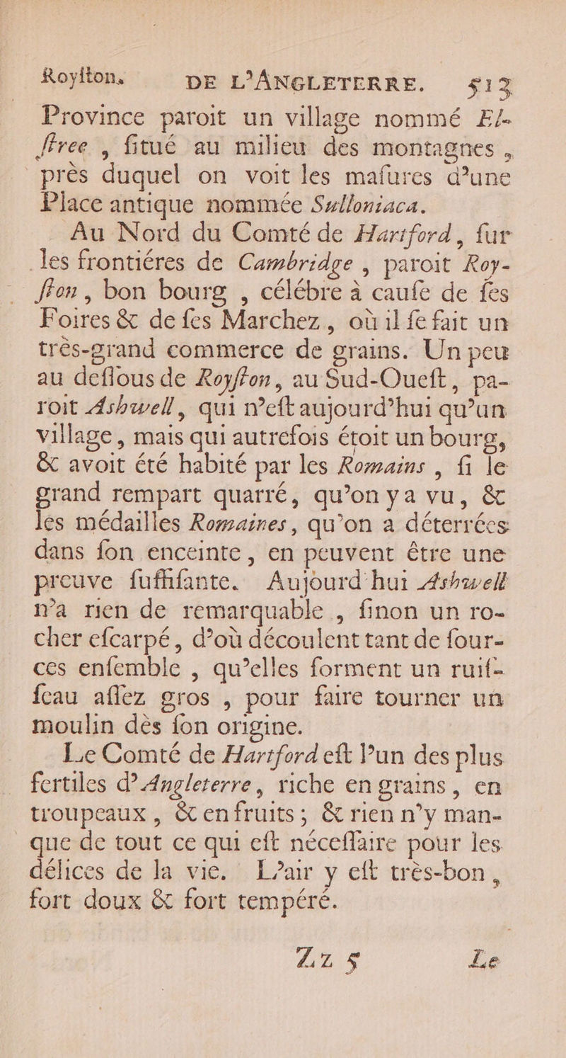 Royflon, DE L'ANGLETERRE. $1% Province paroit un village nommé E/. Jfree , fitué au milieu des montagnes, près duquel on voit les mafures d’une Place antique nommée Sulloniaca. Au Nord du Comté de Hartford, fur les frontiéres de Cambridge , paroit Roy- ffon , bon bourg , célébre à caufe de fes Foires &amp; de fes Marchez, où 1l fe fait un très-grand commerce de grains. Un peu au deflous de Royffon, au Sud-Oueft, pa- roit Ashwell, qui n’eft aujourd’hui qu’un village, mais qui autrefois étoit un bourg, &amp; avoit été habité par les Romains , fi le grand rempart quarré, qu’on ya vu, &amp; les médailles Rowmaires, qu’on a déterrées dans fon enceinte, en peuvent être une preuve fufhfante. Aujourd'hui 4rhwell n’a rien de remarquable , finon un ro- cher efcarpé, d’où découlent tant de four- ces enfemble , qu’elles forment un ruif- fcau aflez gros , pour faire tourner un moulin dès fon origine. Le Comté de Hartford eft Pun des plus fertiles d Angleterre, riche en grains, en troupeaux , &amp;enfruits; &amp; rien n’y man- que de tout ce qui eft néceflaire pour les délices de la vie. L'air y eft très-bon, fort doux &amp; fort tempéré. Zz$ Le