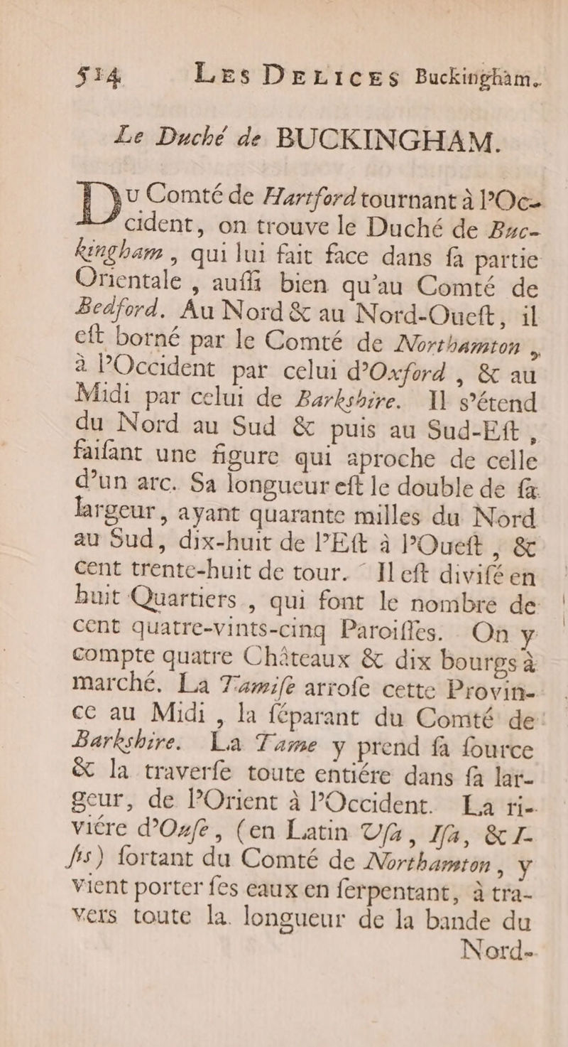 Le Duché de BUCKINGHAM. D° Comté de Hartford tournant à ’Oc- À cident, on trouve le Duché de Pwc- Ringham , qui lui fait face dans fà partie Orientale , aufi bien qu'au Comté de Beaford. Au Nord &amp; au Nord-Ouett, il cft borné par le Comté de Morthamton b à POccident par celui d'Oxford | &amp; au Midi par celui de Barkshire. 11 s'étend du Nord au Sud &amp; puis au Sud-Eft, failant une figure qui aproche de celle d’un arc. Sa longueur eft le double de fx. largeur, ayant quarante milles du Nord au Sud, dix-huit de l’Eft à l’Oueft y &amp; Cent trente-huit de tour. ° ILeft diviféen buit Quartiers , qui font le nombre de cent quatre-vints-cinq Paroifles. On y compte quatre Châteaux &amp; dix bourgs à marché, La Tawife arrofe cette Provin- ce au Midi , la féparant du Comté de: Barkshire._ La Tame y prend fà fource &amp; la traverfe toute entiére dans fa lar- Seur, de POrient à Occident. La rie viére d’Osfe, (en Latin fe, Ia, &amp;1I- fs) fortant du Comté de Northamton + vient porter fes eaux en ferpentant, à tra- vers toute la. longueur de la bande du Nord-