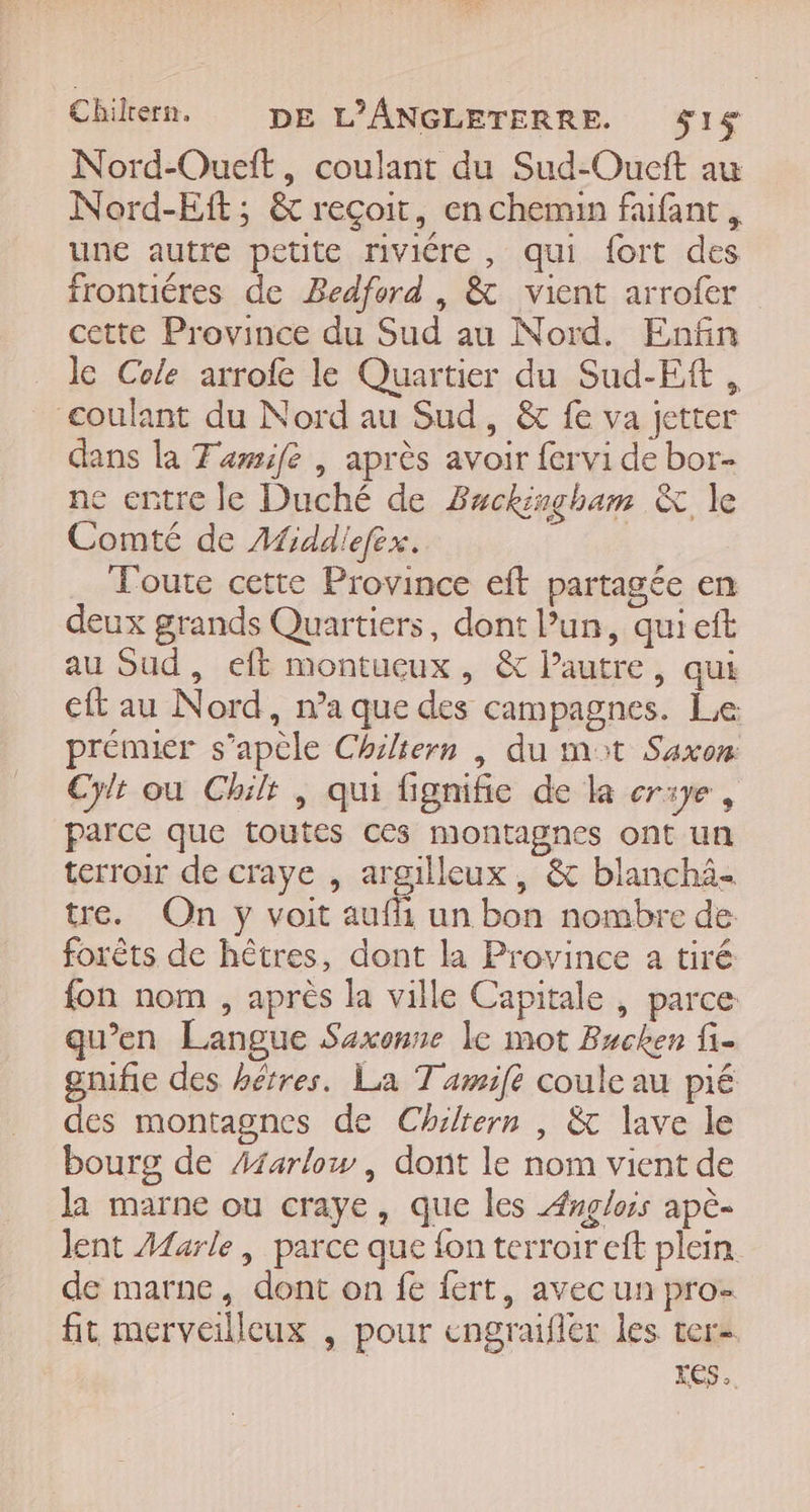 Chikern. DE L’ANGLETERRE. $1 Nord-Oueft, coulant du Sud-Oueit au Nord-Eft; &amp; reçoit, en chemin faifant . une autre petite riviére , qui fort des frontiéres de Bedford , &amp; vient arrofer cette Province du Sud au Nord. Enfin le Cole arrofe le Quartier du Sud-Eft, coulant du Nord au Sud, &amp; fe va jetter dans la Tawife | après avoir fervi de bor- ne entre le Duché de Buckingham &amp; le Comté de Afiddiefex. | Toute cette Province eft partagée en deux grands Quartiers, dont l’un, qui eft au Sud, eft montucux, &amp; l’autre, qui eft au Nord, n’a que des campagnes. Le prémier s’apèle Chiltern | du mat Saxon: Cylt où Chilr , qui fignifie de la erxye, parce que toutes ces montagnes ont un terroir de craye , argilleux, &amp; blanchä- tre. On y voit auf un bon nombre de forêts de hêtres, dont la Province a tiré fon nom , après la ville Capitale , parce qu’en Langue Saxonne le mot Bucken fi- gnifie des hétres. La Tamifé coule au pié des montagnes de Chiltern , &amp; lave le bourg de Aiarlow , dont le nom vient de la marne ou craye, que les Ænglois apè- Jent Marle, parce que fon terroir eft plein. de marne, dont on fe fert, avec un pro- fit merveilleux , pour engraifler les ter- KES +.