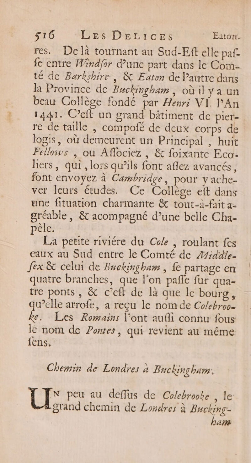 res. De là tournant au Sud-Eft elle paf fe entre Windfor d’une part dans le Com- té de Barkshire , &amp; Eaton de l’autre dans la Province de Backingham, oùil yaun beau Collège fondé par Henri VI. l'An 1441. C’eit un grand bâtiment de pier- re de taille , compofe de deux corps de logis, où demeurent un Principal , huit Fellows | ou Aflociez , &amp; foixante Eco- hers, qui , lors qu’ils font aflez avancés, font envoyez à Cambridge, pour y ache- ver leurs études. Ce Collège eft dans une fituation charmante &amp; tout-à-fait a. gréable, &amp; acompagné d’une belle Cha- pêle. La petite riviére du Cole , roulant fes eaux au Sud entre le Comté de Z1iddle- fex &amp; celui de Beckingham , fe partage en quatre branches, que l’on pañie fur qua- tre ponts , &amp; c’eft de là que le bourg, qu’elle arrofe, à reçu le nom de Co/ebroo- ke. Les Romains l'ont aufli connu fous le nom de Pontes, qui revient au même {ens. Chemin de Londres à Bnckinghar. N peu au deffus de Colebroote , le grand chemin de Londres à Bucking- ham
