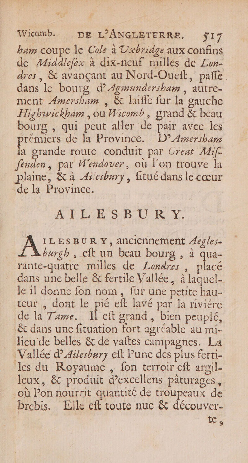 Wicomb. DE L'ANGLETERRE, ÿ17 ham coupe le Cole à Vxbridge aux confins de Afiddlefex à dix-neuf nulles de Zor- dres, &amp; avançant au Nord-Oueit, pañle dans le bourg d’ÆAgwundersham , autre- ment Æ#swersham , &amp; laffe fur la gauche Highwickham , ou Wicomb, grand &amp; beau bourg , qui peut aller de par avec les prémuers de la Province. D 4mersham la grande route conduit par Great Mif- fenden, par W'endover, où l'on trouve la plaine, &amp; à As'esbury , fitué dans le cœur de la Province. | ATLESBU0RY A: LESBUR Y, anciennement Aeg/es- L A burgh , eft un beau bourg , à qua- rante-quatre milles de Londres , placé dans une belle &amp; fertile Vallée, à laquel- Je il donne fon nom, fur une petite hau- teur , dont le pié eft lavé par la riviére de la Tame. Il eft grand, bien peuplé, :&amp; dans une fituation fort agréable au mi- lieu de belles &amp; de vaftes campagnes. La Vallée d’Aesbury eft Vune des plus ferti- les du Royaume , fon terroir eft arail- leux, &amp; produit d’excellens pâturages, où l’on nourrit quantité de troupeaux de brebis. Elle eft toute nue &amp; découver- 1e