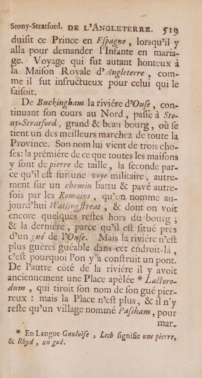 duifit ce Prince en Ffpagre , lorsqu'il y alla pour demander l’Infante en maria. ge. Voyage qui fut autant honteux à la Maifon Royale d'Angleterre | com- me 1] fut infructueux pour celui qui le fafoit, : De Buckingham la riviére d’Osfe, con- tinuant fon cours au Nord, pañle à Sro- ay-Stratford, grand &amp; beau bourg, où fe üent un des meilleurs marchez de toute la Province. Son nom lui vient de trois cho. fes: la prémiére de ce que toutes les maifons y {ont deprerre de taille, la feconde par- ce qu’il eft furtune voje mulitaire, autre- ment fur un chewis battu &amp; pavé autre- fois par les Romains | qu’on nomme an- jourdhui Marbre ffreat., &amp; dont on voit encore quelques reftes hors du bourg ; êt la derniére , parce qu’il eff fitué pres dun ç#e de PO. Mais la riviére n’eft plus guères guéable dans-cet éndroit-là ; c’eit pourquoi Pon y'a conftruit un pont. De Pautre côté de la riviére il y avoit anciennement une Place apèlée * Luéforo- dum | Qui tiroit fon nom de fon gué pier- reux : mais la Place n°eft plus, &amp;il n'y refte qu’un village nommé Pafsham , pour mar. * EnLanoue Gauloife , Lech fignifie #ne pierre, &amp; Rhyd | un gué,