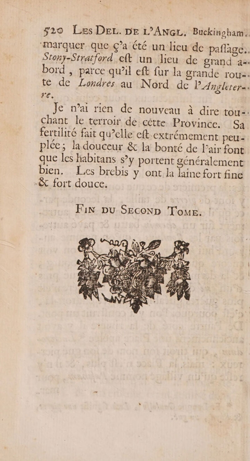 “Marquer que Ça été un lieu de pañlage.. Stony-Stratford eft un lieu de grand a= bord , parce qu’il eft fur la grande rou2: te de Londres au Nord de PAnglerers. re, Je n’a rien de nouveau à dire tou=. chant le terroir de cêtte Province. Sa fertilité fait qu’elle eft.extrémement peu - plée; la douceur &amp; la bonté de l'air font que les Habitans s’y portent généralement bien. Les brebis y ont. la laine fort fine -&amp; fort douce. Fix pu Seconp Tour.