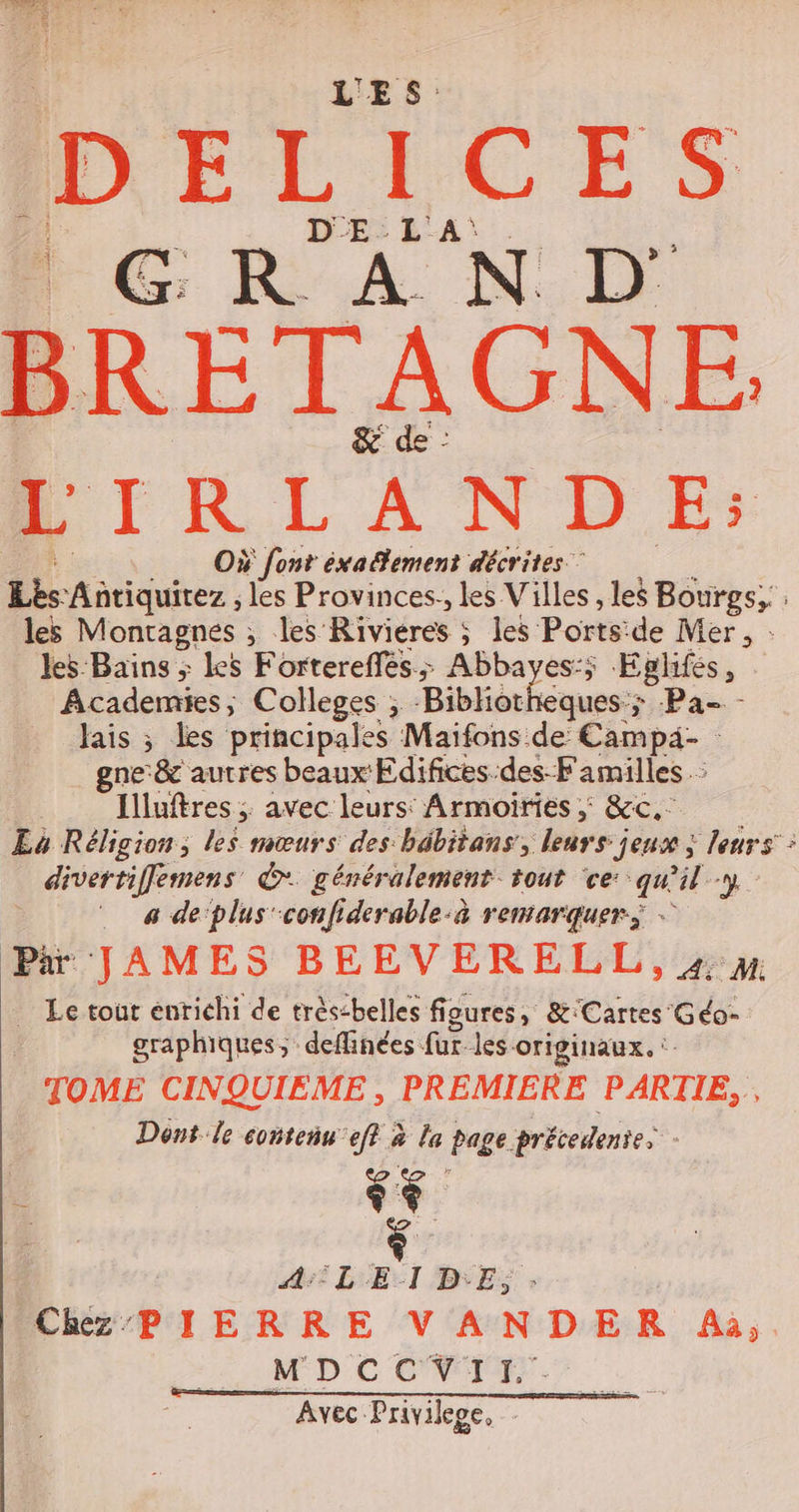 BRETAGNE LIRLANDE: Où font éxa tement décrites” Lis Antiquitez ; les Provinces: les Villes, les Bourgs, : les Montagnes ; les Riviéres ; les Ports: de Mer, : les Bains ; les Fortereffés; Abbayes:; Eglifes j Academies, Colleges ; Bibliotheques; Pa- - lais ; les principales Maifons de Campä- gne&amp; autres beaux Edifices-des-Familles : Illuftres ; avec leurs: Armoiries ; &amp;c.: La Réligion, les mœurs des bébitans, leurs jeux ; leurs : divertiffemens © généralement tout ‘ce: qu l-y a de‘plus'confiderable-à remarquer; - Pi JAMES BEEVERELL,#» Le tout enrichi de très:belles fioures, &amp;:Cartes' Géo- graphiques; deflinées für. les originaux. TOME CINQUIEME , PREMIERE PARTIE, , Dont le conteñs eff à le page précedente | Fe A:°L EI D'E, CR PIERRE V ANDER Aà,. MDCCVII. Avec Privilege,