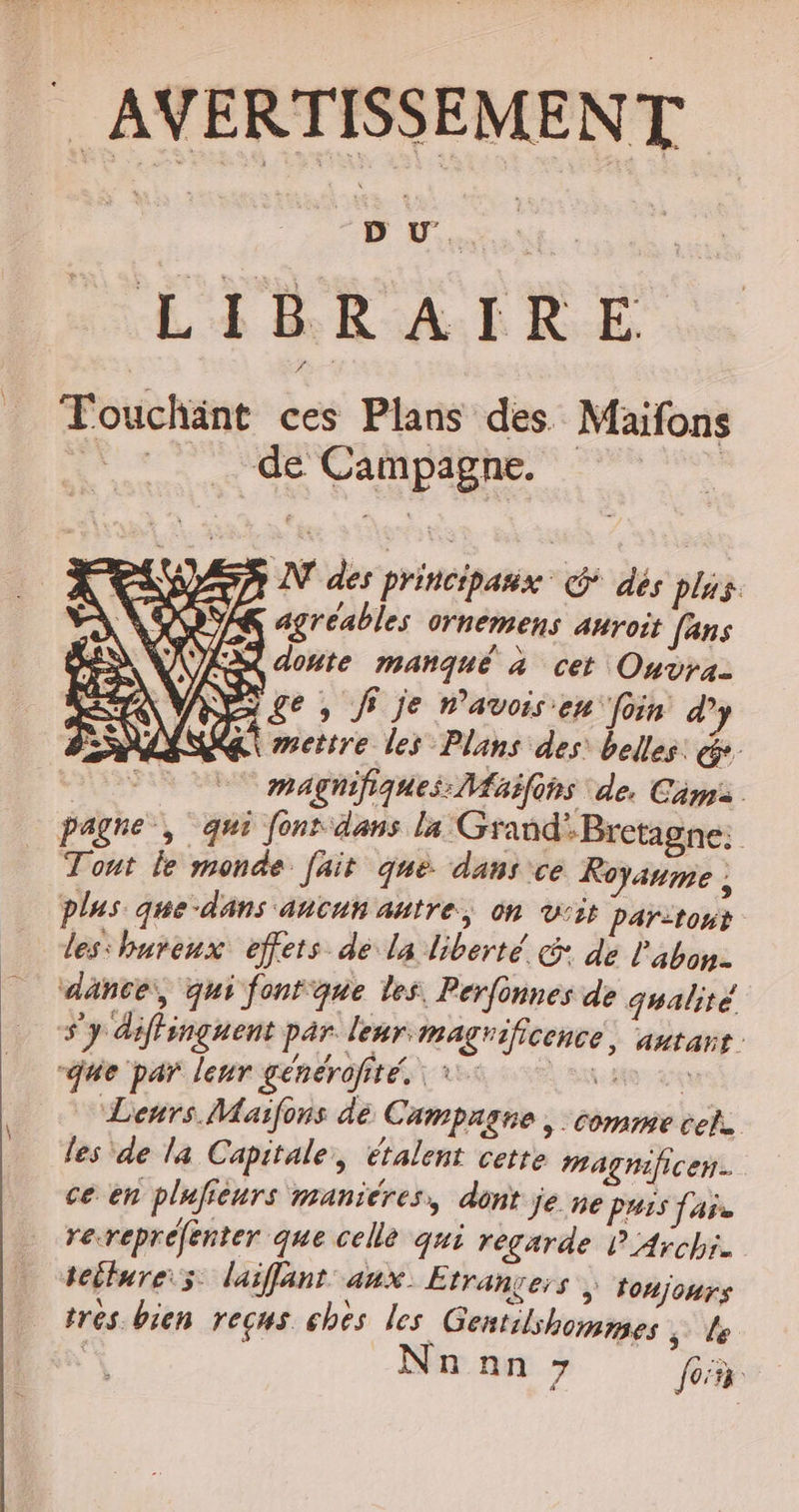 | AVERTISSEMENT LIBRAIRE Touchänt ces Plans des. Maifons te: de Campagne. | AN des principaux G dés plus. agréables ornemens anroit fans à donte manqué à cet Ouvra- NE ge , Ji je n’avois en foin d’ &amp;\ mettre les Plans des: belles: &amp;. $ magnifiques: Maifons de. Cims pagne, qui font dans la Grand’Bretagne: Tout le monde. fait que. dans ce Royaume ; plus que-dans aucun autre, on vis Par:tont les'hureux effets dé la liberté G: de l'abon- ‘dänce:, qui fontque les, Perfonnes de qualité s'y diffinguent par leur magrificence: ‘autans que par leur générofité. 1: At eu Leurs Maïfons dé Campagne , comme cet. les de la Capitale, étalent cette magnificen. ce en plufieurs manicres, dont je ne puis fais rerepréfenter que celle qui regarde P Archi. tollure:s laiffant aux Etranvers toujours tres bien reçus chès les Gentilshommes ; le | Nn nn 7 fon