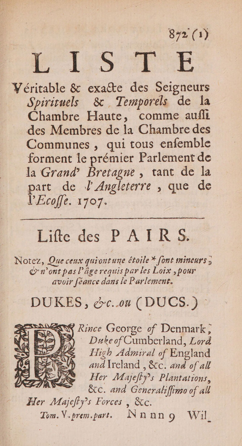 | 872 (1) Véritable &amp; exacte des Seigneurs Spirituels &amp; .Temporels de Îa Chambre Haute, comme aufli des Membres de la Chambre des Communes , qui tous enfemble forment le prémier Parlement de la Grand’ Bretagne , tant de la part de J Angleterre , que de l’£coffe. 1707. Life des PAIRS Notez, Que ceux quiontune étoile * [ont snineurs ; C'r'ont pas l’âge requis par les Loix ,pour avoir féance dans le Parlement. DUKES, &amp;e.on (DUCS.) : NY Rince George of Denmark, Æ High Admiral of England V) andIreland, &amp;cc. and of all Her Majeffÿs Plantations, &amp;C. and Generaliffimo of all Her Majefiy”s Forces | &amp;c. Tom. V,prem.part. Nnan 9 Wil