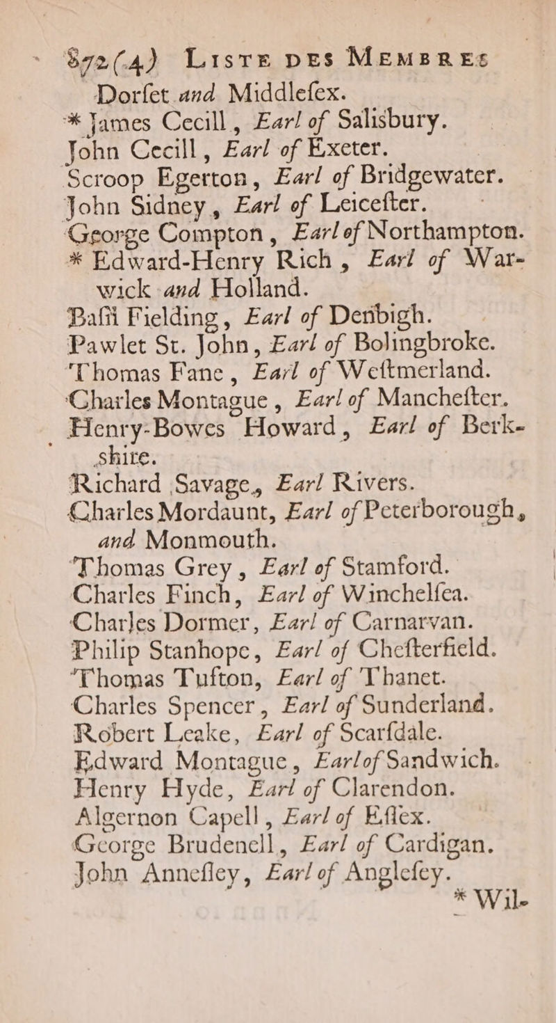 Dorfet and Middlefex. % James Cecill, Earl of Salisbury. John Cecill, Earl of Exeter. Scroop Egerton, Earl of Bridgewater. John Sidney, Earl of Leicefter. George Compton, Earlef Northampton. * Edward-Henry Rich, Eur! of War- wick and Holland. Pa Fielding, Earl of Denbigh. Pawlet St. John, Earl of Bolingbroke. “Thomas Fane, Earl of Weftmerland. Charles Montague , Ear/ of Manchefter. _ Henry-Bowes Howard, Earl of Berk- shite. Richard Savage, Earl Rivers. Charles Mordaunt, Earl of Peterborough, and Monmouth. | | Thomas Grey , Earl of Stamford. Charles Finch, Earl of Winchelfea. Charles Dormer, Ear/ of Carnarvan. Philip Stanhope, Earl of Chefterfield. ‘Thomas Tufton, Earl of 'T'hanet. Charles Spencer, Earl of Sunderland. Robert Leake, Earl of Scarfdale. Edward Montague, Æarlof Sandwich. Henry Hyde, Earl of Clarendon. Algernon Capell, Eur/ of Efiex. Gcorge Brudenell, Earl of Cardigan. John Annefley, Earl of Anglefey. * Wil-