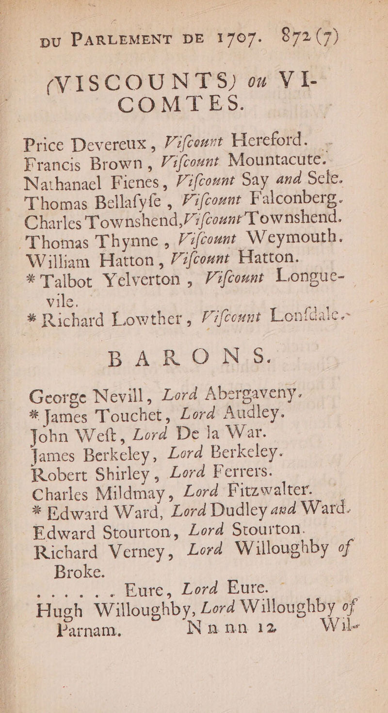 NISCOUNTS) 0 VI- COMTES. | Price Devereux, Pifceurt Hereford. Francis Brown, Vifcount Mountacute. Nathanael Fienes, Vifcount Say and Scle. Thomas Bellafyfe , Fiféount Falconberg. Charles Townshend,Pifcount Townshend. ‘Thomas Thynne , Pifcount Weymouth. William Hatton, Pifcount Hatton. # Talbot Yelverton , Vifcount Longue- vile. # Richard Lowther, Frfcount Lonfdalc.- D A RON S George Nevill, Lord Abesrgaveny. # James Touchet, Lord Audley. John Weft, Lord De la War. James Berkeley, Lord Berkeley. Robert Shirley, Lord Ferrers. Charles Mildmay, Lord Fitzwalter. * Fdward Ward, Lord Dudley awd Ward. Edward Stourton, Lord Srourton. Richard Verney, Lord Willoughby of | Broke. Mr Paire, Loabure | Hugh Willoughbÿ, Lord Willoughby of Parnam. Nann 12 Wile