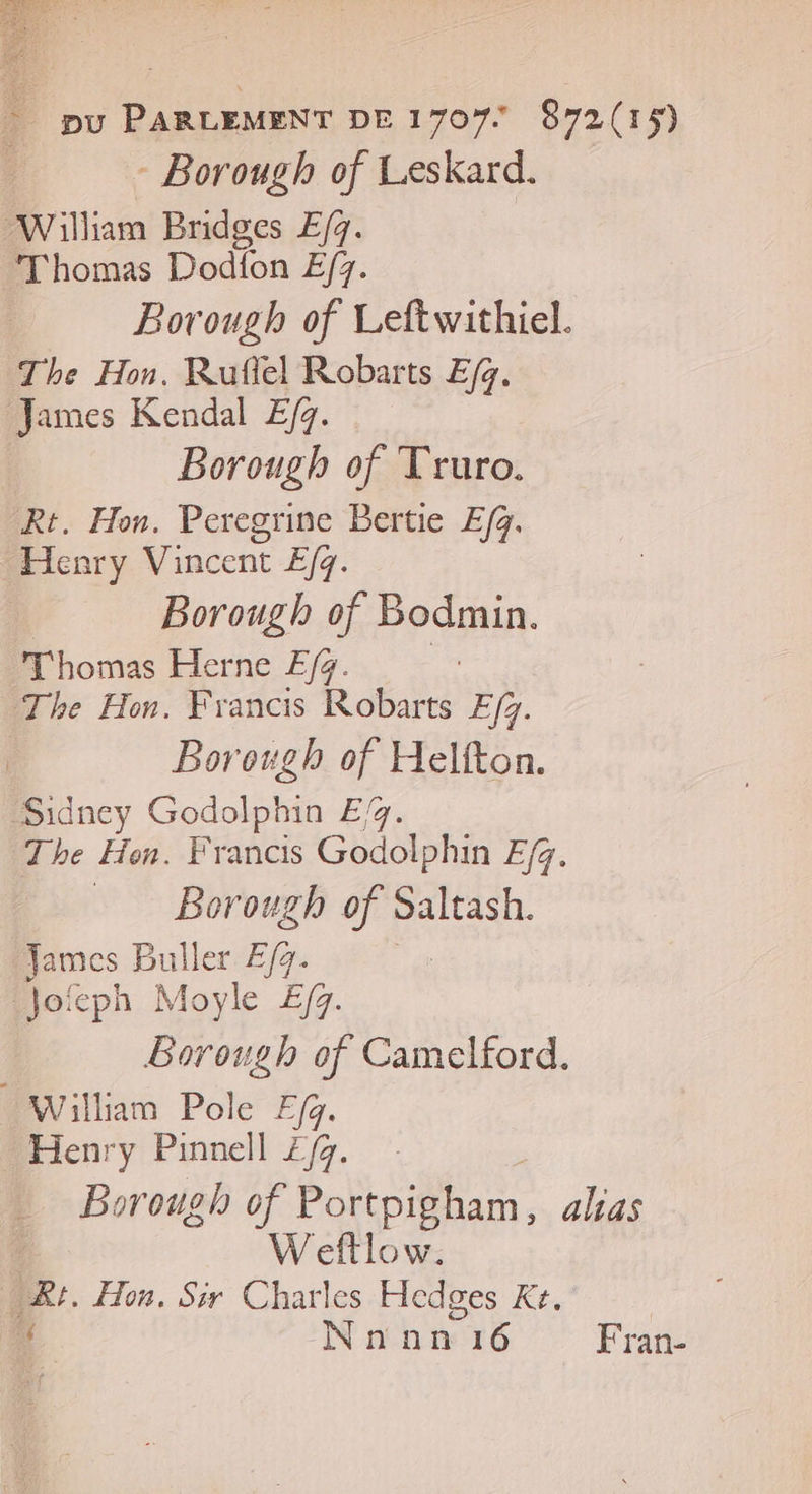 - Borough of Leskard. William Bridges E/4. Thomas Dodion E/7. Borough of Leftwithiel. The Hon. Ruflel Robarts Efg. James Kendal E/. Borough of Truro. Rt. Hon. Peregrine Bertie E/q. Henry Vincent E/q. Borough of Bodmin. Thomas Herne Æ (4. | The Hon. Francis Robarts E/z. Borough of Helfton. Sidney Godolphin £/g. The Hon. Francis Godolphin Efq. Borough he Saltash. James Buller £/4. Jofcph Moyle E/y. | Borough of Camelford. William Pole F/g. _ Henry Pinnell Z/g. | Weftlow. Ur. Hon. Sir Charles Hedges Ke. ï Nnhn 16